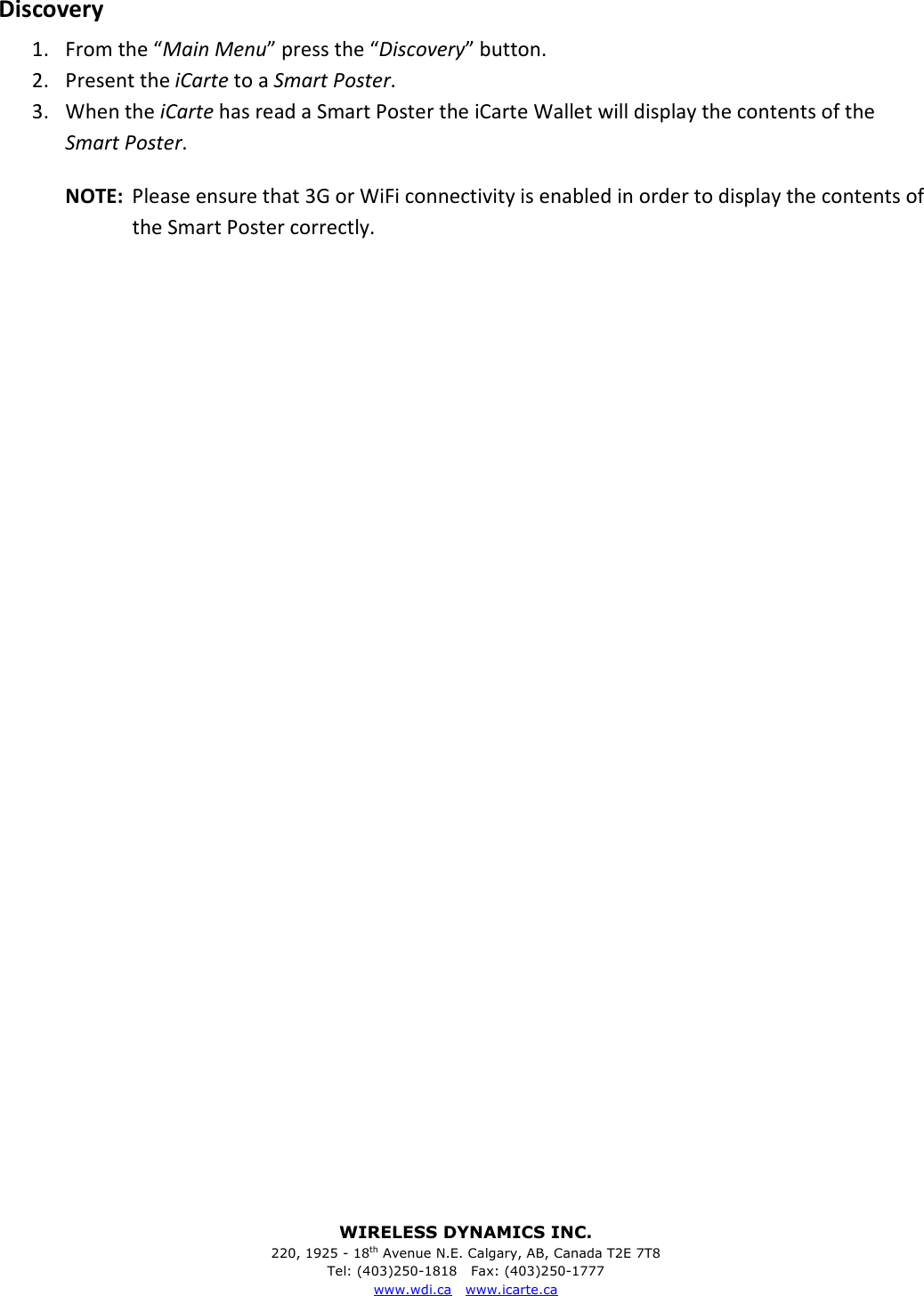 WIRELESS DYNAMICS INC. 220, 1925 - 18th Avenue N.E. Calgary, AB, Canada T2E 7T8 Tel: (403)250-1818   Fax: (403)250-1777 www.wdi.ca   www.icarte.ca  Discovery 1. From the &ldquo;Main Menu&rdquo; press the &ldquo;Discovery&rdquo; button. 2. Present the iCarte to a Smart Poster. 3. When the iCarte has read a Smart Poster the iCarte Wallet will display the contents of the Smart Poster. NOTE:  Please ensure that 3G or WiFi connectivity is enabled in order to display the contents of the Smart Poster correctly.                                