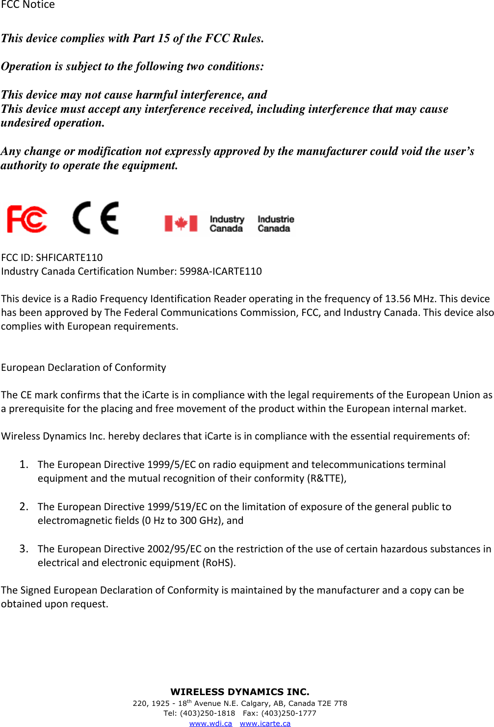 WIRELESS DYNAMICS INC. 220, 1925 - 18th Avenue N.E. Calgary, AB, Canada T2E 7T8 Tel: (403)250-1818   Fax: (403)250-1777 www.wdi.ca   www.icarte.ca  FCC Notice  This device complies with Part 15 of the FCC Rules.  Operation is subject to the following two conditions:  This device may not cause harmful interference, and This device must accept any interference received, including interference that may cause undesired operation.  Any change or modification not expressly approved by the manufacturer could void the user&rsquo;s authority to operate the equipment.                               FCC ID: SHFICARTE110 Industry Canada Certification Number: 5998A-ICARTE110  This device is a Radio Frequency Identification Reader operating in the frequency of 13.56 MHz. This device has been approved by The Federal Communications Commission, FCC, and Industry Canada. This device also complies with European requirements.   European Declaration of Conformity  The CE mark confirms that the iCarte is in compliance with the legal requirements of the European Union as a prerequisite for the placing and free movement of the product within the European internal market.  Wireless Dynamics Inc. hereby declares that iCarte is in compliance with the essential requirements of:  1. The European Directive 1999/5/EC on radio equipment and telecommunications terminal equipment and the mutual recognition of their conformity (R&amp;TTE),  2. The European Directive 1999/519/EC on the limitation of exposure of the general public to electromagnetic fields (0 Hz to 300 GHz), and  3. The European Directive 2002/95/EC on the restriction of the use of certain hazardous substances in electrical and electronic equipment (RoHS).  The Signed European Declaration of Conformity is maintained by the manufacturer and a copy can be obtained upon request.     