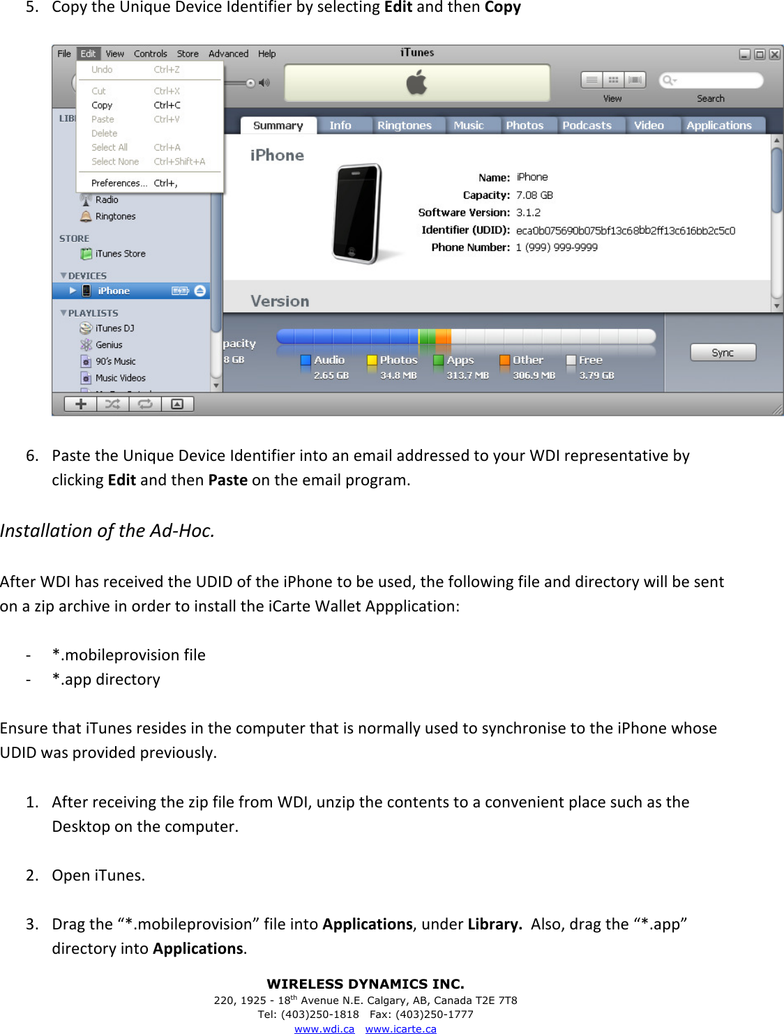 WIRELESS DYNAMICS INC. 220, 1925 - 18th Avenue N.E. Calgary, AB, Canada T2E 7T8 Tel: (403)250-1818   Fax: (403)250-1777 www.wdi.ca   www.icarte.ca  5.  Copy the Unique Device Identifier by selecting Edit and then Copy    6.  Paste the Unique Device Identifier into an email addressed to your WDI representative by clicking Edit and then Paste on the email program.  Installation of the Ad-Hoc.  After WDI has received the UDID of the iPhone to be used, the following file and directory will be sent on a zip archive in order to install the iCarte Wallet Appplication:  -  *.mobileprovision file -  *.app directory  Ensure that iTunes resides in the computer that is normally used to synchronise to the iPhone whose UDID was provided previously.  1.  After receiving the zip file from WDI, unzip the contents to a convenient place such as the Desktop on the computer.  2.  Open iTunes.  3.  Drag the &ldquo;*.mobileprovision&rdquo; file into Applications, under Library.  Also, drag the &ldquo;*.app&rdquo; directory into Applications. 