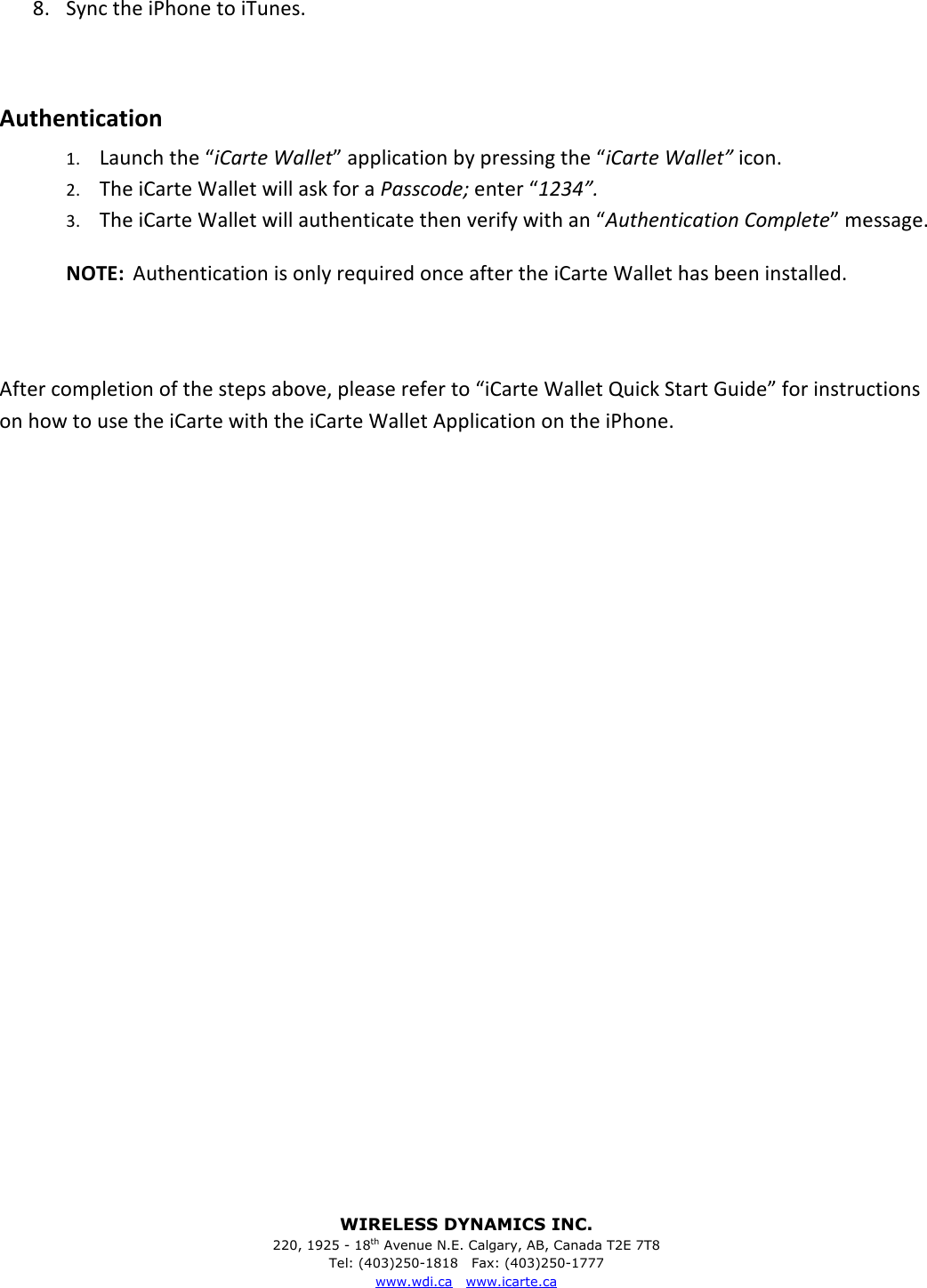 WIRELESS DYNAMICS INC. 220, 1925 - 18th Avenue N.E. Calgary, AB, Canada T2E 7T8 Tel: (403)250-1818   Fax: (403)250-1777 www.wdi.ca   www.icarte.ca   8.  Sync the iPhone to iTunes.  Authentication 1. Launch the &ldquo;iCarte Wallet&rdquo; application by pressing the &ldquo;iCarte Wallet&rdquo; icon. 2. The iCarte Wallet will ask for a Passcode; enter &ldquo;1234&rdquo;. 3. The iCarte Wallet will authenticate then verify with an &ldquo;Authentication Complete&rdquo; message. NOTE:  Authentication is only required once after the iCarte Wallet has been installed.   After completion of the steps above, please refer to &ldquo;iCarte Wallet Quick Start Guide&rdquo; for instructions on how to use the iCarte with the iCarte Wallet Application on the iPhone.                          