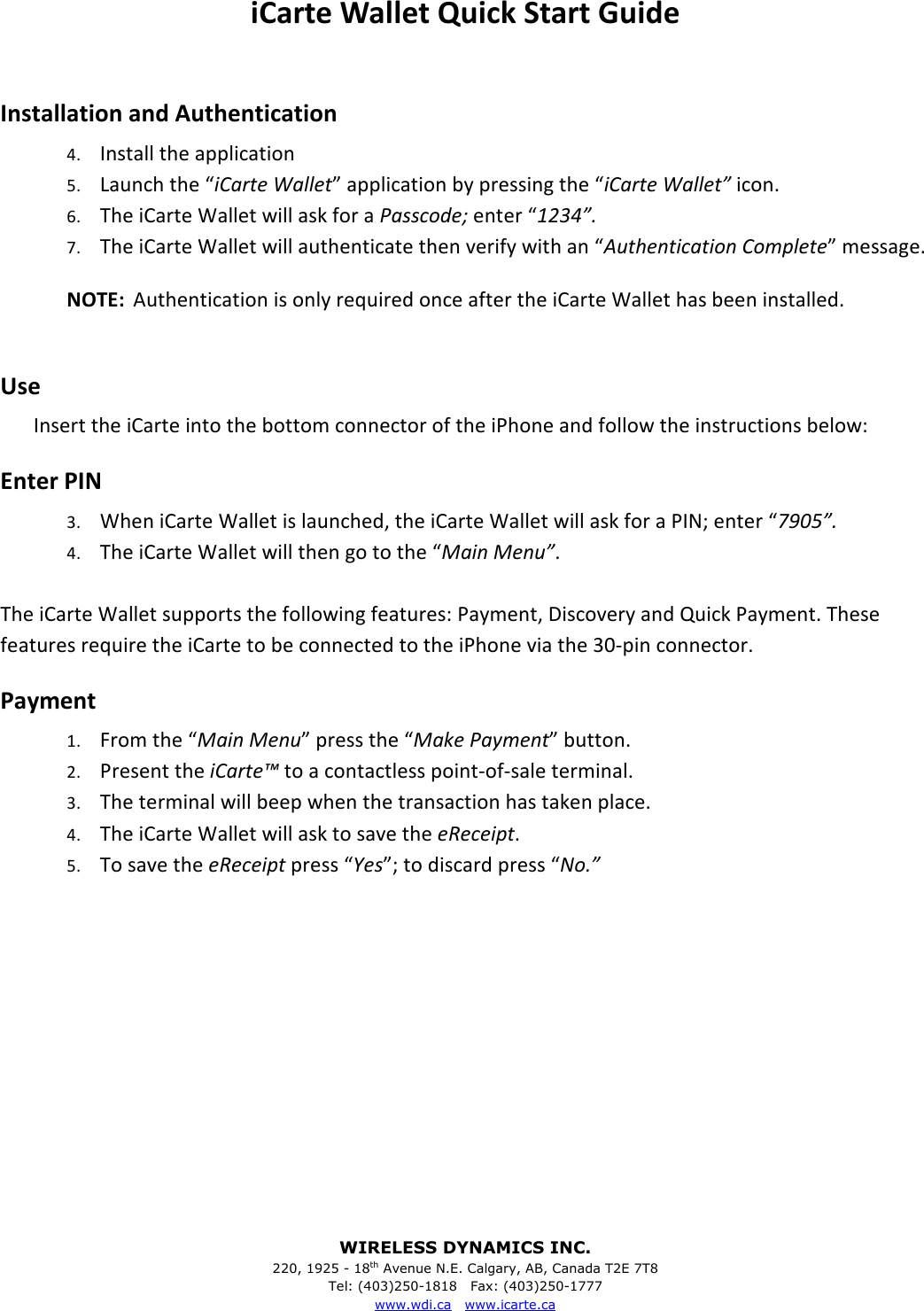 WIRELESS DYNAMICS INC. 220, 1925 - 18th Avenue N.E. Calgary, AB, Canada T2E 7T8 Tel: (403)250-1818   Fax: (403)250-1777 www.wdi.ca   www.icarte.ca  iCarte Wallet Quick Start Guide  Installation and Authentication 4. Install the application 5. Launch the &ldquo;iCarte Wallet&rdquo; application by pressing the &ldquo;iCarte Wallet&rdquo; icon. 6. The iCarte Wallet will ask for a Passcode; enter &ldquo;1234&rdquo;. 7. The iCarte Wallet will authenticate then verify with an &ldquo;Authentication Complete&rdquo; message. NOTE:  Authentication is only required once after the iCarte Wallet has been installed.  Use Insert the iCarte into the bottom connector of the iPhone and follow the instructions below: Enter PIN 3. When iCarte Wallet is launched, the iCarte Wallet will ask for a PIN; enter &ldquo;7905&rdquo;. 4. The iCarte Wallet will then go to the &ldquo;Main Menu&rdquo;.    The iCarte Wallet supports the following features: Payment, Discovery and Quick Payment. These features require the iCarte to be connected to the iPhone via the 30-pin connector.  Payment 1. From the &ldquo;Main Menu&rdquo; press the &ldquo;Make Payment&rdquo; button. 2. Present the iCarte&trade; to a contactless point-of-sale terminal. 3. The terminal will beep when the transaction has taken place. 4. The iCarte Wallet will ask to save the eReceipt. 5. To save the eReceipt press &ldquo;Yes&rdquo;; to discard press &ldquo;No.&rdquo; 