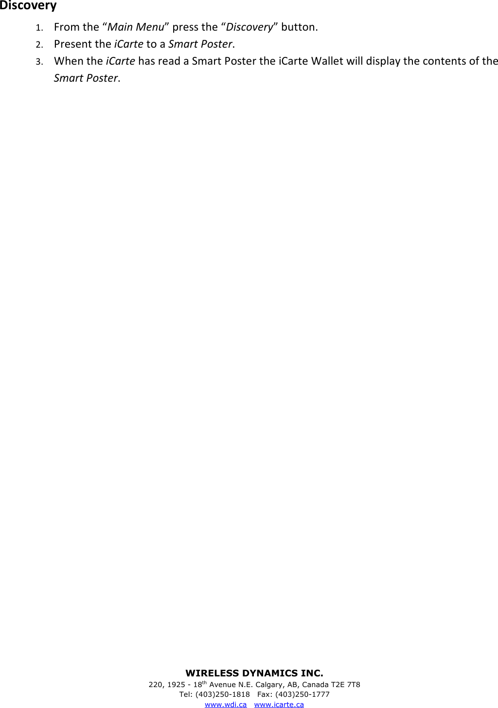 WIRELESS DYNAMICS INC. 220, 1925 - 18th Avenue N.E. Calgary, AB, Canada T2E 7T8 Tel: (403)250-1818   Fax: (403)250-1777 www.wdi.ca   www.icarte.ca  Discovery 1. From the &ldquo;Main Menu&rdquo; press the &ldquo;Discovery&rdquo; button. 2. Present the iCarte to a Smart Poster. 3. When the iCarte has read a Smart Poster the iCarte Wallet will display the contents of the Smart Poster.                                   