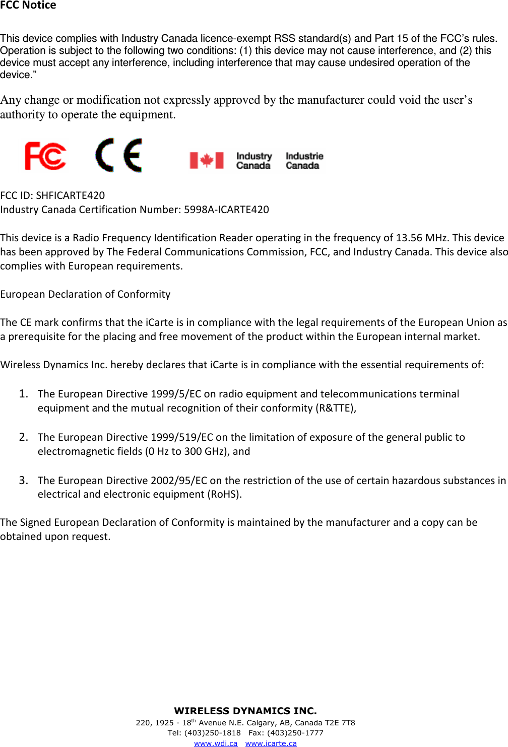 WIRELESS DYNAMICS INC. 220, 1925 - 18th Avenue N.E. Calgary, AB, Canada T2E 7T8 Tel: (403)250-1818   Fax: (403)250-1777 www.wdi.ca   www.icarte.ca  FCC Notice  This device complies with Industry Canada licence-exempt RSS standard(s) and Part 15 of the FCC&rsquo;s rules. Operation is subject to the following two conditions: (1) this device may not cause interference, and (2) this device must accept any interference, including interference that may cause undesired operation of the device.&rdquo;  Any change or modification not expressly approved by the manufacturer could void the user&rsquo;s authority to operate the equipment.                                       FCC ID: SHFICARTE420 Industry Canada Certification Number: 5998A-ICARTE420  This device is a Radio Frequency Identification Reader operating in the frequency of 13.56 MHz. This device has been approved by The Federal Communications Commission, FCC, and Industry Canada. This device also complies with European requirements.  European Declaration of Conformity  The CE mark confirms that the iCarte is in compliance with the legal requirements of the European Union as a prerequisite for the placing and free movement of the product within the European internal market.  Wireless Dynamics Inc. hereby declares that iCarte is in compliance with the essential requirements of:  1.  The European Directive 1999/5/EC on radio equipment and telecommunications terminal equipment and the mutual recognition of their conformity (R&amp;TTE),  2.  The European Directive 1999/519/EC on the limitation of exposure of the general public to electromagnetic fields (0 Hz to 300 GHz), and  3.  The European Directive 2002/95/EC on the restriction of the use of certain hazardous substances in electrical and electronic equipment (RoHS).  The Signed European Declaration of Conformity is maintained by the manufacturer and a copy can be obtained upon request. 