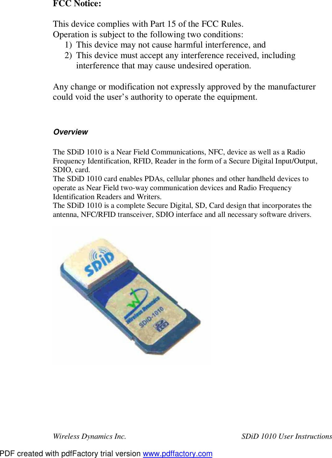 Wireless Dynamics Inc.  SDiD 1010 User Instructions FCC Notice:  This device complies with Part 15 of the FCC Rules. Operation is subject to the following two conditions: 1) This device may not cause harmful interference, and 2) This device must accept any interference received, including interference that may cause undesired operation.  Any change or modification not expressly approved by the manufacturer could void the user&rsquo;s authority to operate the equipment.   Overview  The SDiD 1010 is a Near Field Communications, NFC, device as well as a Radio Frequency Identification, RFID, Reader in the form of a Secure Digital Input/Output, SDIO, card. The SDiD 1010 card enables PDAs, cellular phones and other handheld devices to operate as Near Field two-way communication devices and Radio Frequency Identification Readers and Writers. The SDiD 1010 is a complete Secure Digital, SD, Card design that incorporates the antenna, NFC/RFID transceiver, SDIO interface and all necessary software drivers.    PDF created with pdfFactory trial version www.pdffactory.com