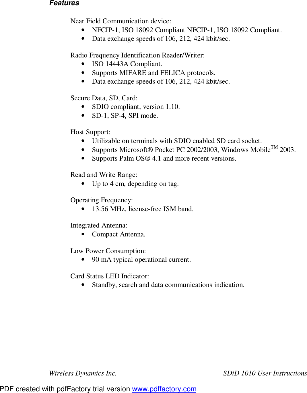 Wireless Dynamics Inc.  SDiD 1010 User Instructions   Features  Near Field Communication device: &bull; NFCIP-1, ISO 18092 Compliant NFCIP-1, ISO 18092 Compliant. &bull; Data exchange speeds of 106, 212, 424 kbit/sec.  Radio Frequency Identification Reader/Writer: &bull; ISO 14443A Compliant. &bull; Supports MIFARE and FELICA protocols. &bull; Data exchange speeds of 106, 212, 424 kbit/sec.  Secure Data, SD, Card: &bull; SDIO compliant, version 1.10. &bull; SD-1, SP-4, SPI mode.  Host Support: &bull; Utilizable on terminals with SDIO enabled SD card socket. &bull; Supports Microsoft&reg; Pocket PC 2002/2003, Windows MobileTM 2003. &bull; Supports Palm OS&reg; 4.1 and more recent versions.  Read and Write Range: &bull; Up to 4 cm, depending on tag.  Operating Frequency: &bull; 13.56 MHz, license-free ISM band.  Integrated Antenna: &bull; Compact Antenna.  Low Power Consumption: &bull; 90 mA typical operational current.  Card Status LED Indicator: &bull; Standby, search and data communications indication.         PDF created with pdfFactory trial version www.pdffactory.com
