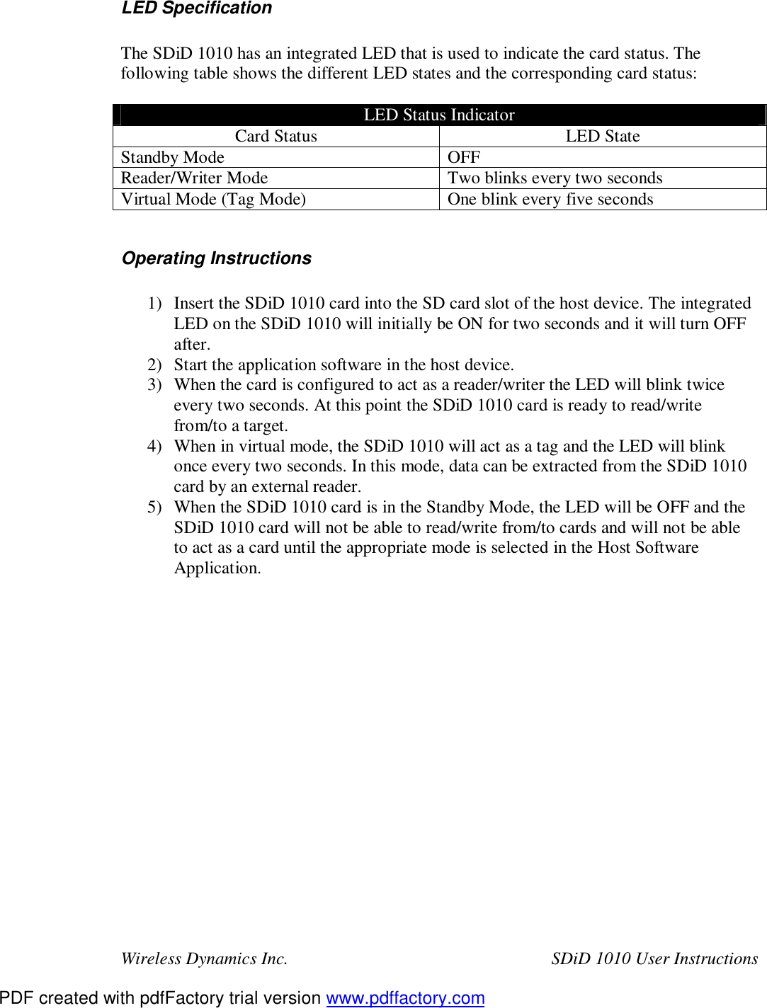 Wireless Dynamics Inc.  SDiD 1010 User Instructions  LED Specification  The SDiD 1010 has an integrated LED that is used to indicate the card status. The following table shows the different LED states and the corresponding card status:  LED Status Indicator Card Status  LED State Standby Mode  OFF Reader/Writer Mode  Two blinks every two seconds Virtual Mode (Tag Mode)  One blink every five seconds  Operating Instructions  1) Insert the SDiD 1010 card into the SD card slot of the host device. The integrated LED on the SDiD 1010 will initially be ON for two seconds and it will turn OFF after. 2) Start the application software in the host device. 3) When the card is configured to act as a reader/writer the LED will blink twice every two seconds. At this point the SDiD 1010 card is ready to read/write from/to a target. 4) When in virtual mode, the SDiD 1010 will act as a tag and the LED will blink once every two seconds. In this mode, data can be extracted from the SDiD 1010 card by an external reader. 5) When the SDiD 1010 card is in the Standby Mode, the LED will be OFF and the SDiD 1010 card will not be able to read/write from/to cards and will not be able to act as a card until the appropriate mode is selected in the Host Software Application.  PDF created with pdfFactory trial version www.pdffactory.com