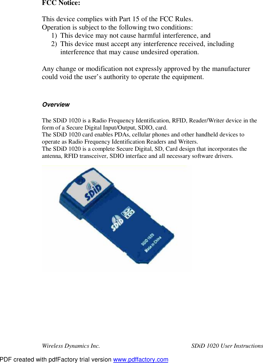 Wireless Dynamics Inc.  SDiD 1020 User Instructions FCC Notice:  This device complies with Part 15 of the FCC Rules. Operation is subject to the following two conditions: 1) This device may not cause harmful interference, and 2) This device must accept any interference received, including interference that may cause undesired operation.  Any change or modification not expressly approved by the manufacturer could void the user&rsquo;s authority to operate the equipment.   Overview  The SDiD 1020 is a Radio Frequency Identification, RFID, Reader/Writer device in the form of a Secure Digital Input/Output, SDIO, card. The SDiD 1020 card enables PDAs, cellular phones and other handheld devices to operate as Radio Frequency Identification Readers and Writers. The SDiD 1020 is a complete Secure Digital, SD, Card design that incorporates the antenna, RFID transceiver, SDIO interface and all necessary software drivers.    PDF created with pdfFactory trial version www.pdffactory.com