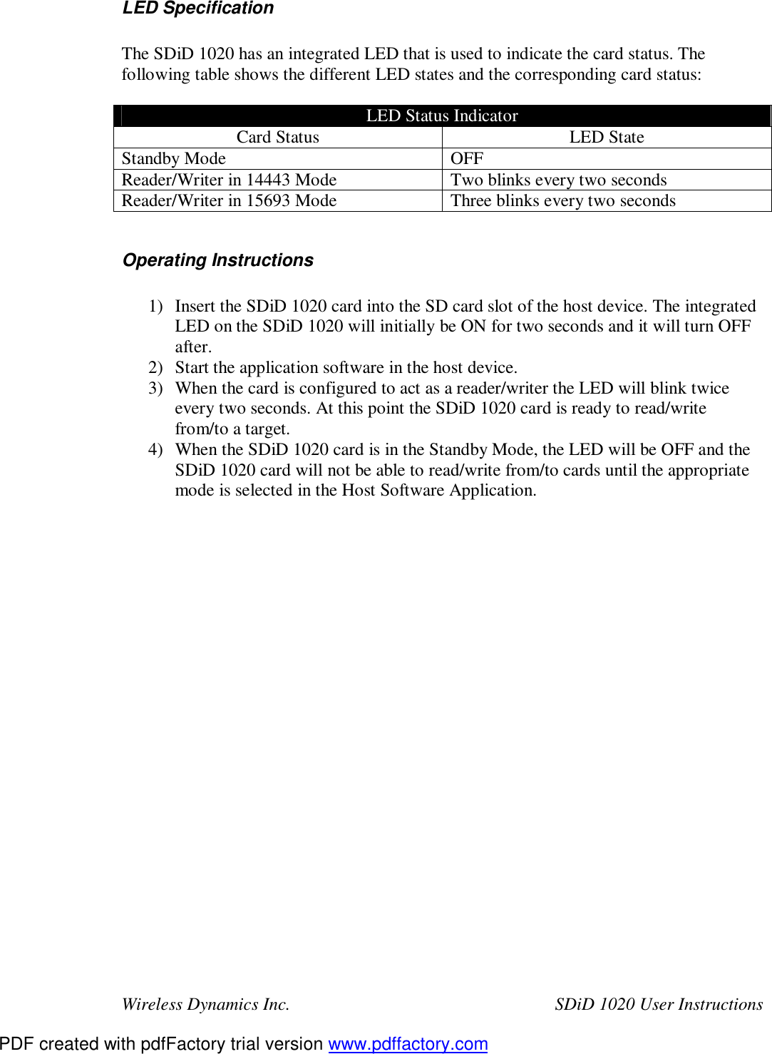 Wireless Dynamics Inc.  SDiD 1020 User Instructions LED Specification  The SDiD 1020 has an integrated LED that is used to indicate the card status. The following table shows the different LED states and the corresponding card status:  LED Status Indicator Card Status  LED State Standby Mode  OFF Reader/Writer in 14443 Mode  Two blinks every two seconds Reader/Writer in 15693 Mode  Three blinks every two seconds  Operating Instructions  1) Insert the SDiD 1020 card into the SD card slot of the host device. The integrated LED on the SDiD 1020 will initially be ON for two seconds and it will turn OFF after. 2) Start the application software in the host device. 3) When the card is configured to act as a reader/writer the LED will blink twice every two seconds. At this point the SDiD 1020 card is ready to read/write from/to a target. 4) When the SDiD 1020 card is in the Standby Mode, the LED will be OFF and the SDiD 1020 card will not be able to read/write from/to cards until the appropriate mode is selected in the Host Software Application.  PDF created with pdfFactory trial version www.pdffactory.com