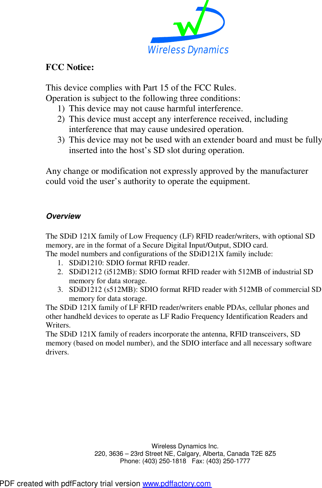 Wireless Dynamics  Wireless Dynamics Inc. 220, 3636 &ndash; 23rd Street NE, Calgary, Alberta, Canada T2E 8Z5      Phone: (403) 250-1818   Fax: (403) 250-1777  FCC Notice:  This device complies with Part 15 of the FCC Rules. Operation is subject to the following three conditions: 1) This device may not cause harmful interference. 2) This device must accept any interference received, including interference that may cause undesired operation. 3) This device may not be used with an extender board and must be fully inserted into the host&rsquo;s SD slot during operation.  Any change or modification not expressly approved by the manufacturer could void the user&rsquo;s authority to operate the equipment.   Overview  The SDiD 121X family of Low Frequency (LF) RFID reader/writers, with optional SD memory, are in the format of a Secure Digital Input/Output, SDIO card. The model numbers and configurations of the SDiD121X family include: 1. SDiD1210: SDIO format RFID reader. 2. SDiD1212 (i512MB): SDIO format RFID reader with 512MB of industrial SD memory for data storage. 3. SDiD1212 (s512MB): SDIO format RFID reader with 512MB of commercial SD memory for data storage. The SDiD 121X family of LF RFID reader/writers enable PDAs, cellular phones and other handheld devices to operate as LF Radio Frequency Identification Readers and Writers. The SDiD 121X family of readers incorporate the antenna, RFID transceivers, SD memory (based on model number), and the SDIO interface and all necessary software drivers. PDF created with pdfFactory trial version www.pdffactory.com