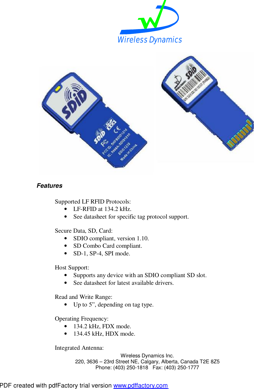 Wireless Dynamics  Wireless Dynamics Inc. 220, 3636 &ndash; 23rd Street NE, Calgary, Alberta, Canada T2E 8Z5      Phone: (403) 250-1818   Fax: (403) 250-1777   Features  Supported LF RFID Protocols: &bull; LF-RFID at 134.2 kHz. &bull; See datasheet for specific tag protocol support.  Secure Data, SD, Card: &bull; SDIO compliant, version 1.10. &bull; SD Combo Card compliant. &bull; SD-1, SP-4, SPI mode.  Host Support: &bull; Supports any device with an SDIO compliant SD slot. &bull; See datasheet for latest available drivers.  Read and Write Range: &bull; Up to 5&rdquo;, depending on tag type.  Operating Frequency: &bull; 134.2 kHz, FDX mode. &bull; 134.45 kHz, HDX mode.  Integrated Antenna: PDF created with pdfFactory trial version www.pdffactory.com