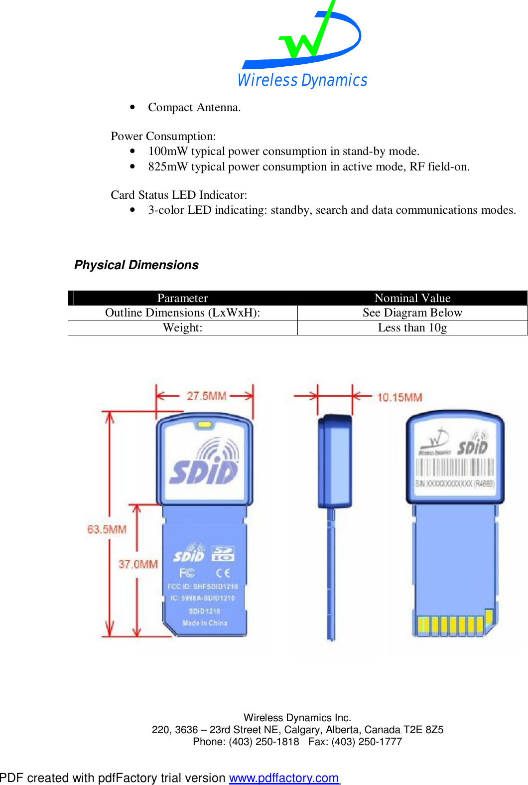Wireless Dynamics  Wireless Dynamics Inc. 220, 3636 &ndash; 23rd Street NE, Calgary, Alberta, Canada T2E 8Z5      Phone: (403) 250-1818   Fax: (403) 250-1777  &bull; Compact Antenna.  Power Consumption: &bull; 100mW typical power consumption in stand-by mode. &bull; 825mW typical power consumption in active mode, RF field-on.  Card Status LED Indicator: &bull; 3-color LED indicating: standby, search and data communications modes.   Physical Dimensions  Parameter  Nominal Value Outline Dimensions (LxWxH):  See Diagram Below Weight:  Less than 10g       PDF created with pdfFactory trial version www.pdffactory.com