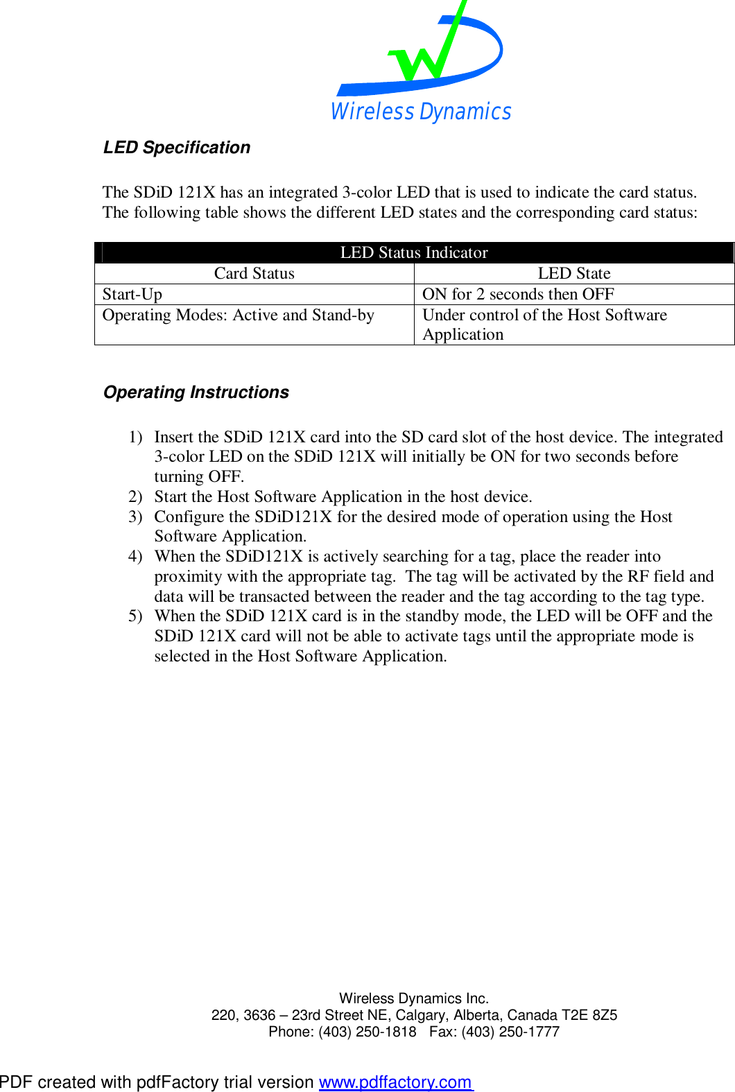 Wireless Dynamics  Wireless Dynamics Inc. 220, 3636 &ndash; 23rd Street NE, Calgary, Alberta, Canada T2E 8Z5      Phone: (403) 250-1818   Fax: (403) 250-1777  LED Specification  The SDiD 121X has an integrated 3-color LED that is used to indicate the card status. The following table shows the different LED states and the corresponding card status:  LED Status Indicator Card Status  LED State Start-Up  ON for 2 seconds then OFF Operating Modes: Active and Stand-by  Under control of the Host Software Application  Operating Instructions  1) Insert the SDiD 121X card into the SD card slot of the host device. The integrated 3-color LED on the SDiD 121X will initially be ON for two seconds before turning OFF. 2) Start the Host Software Application in the host device. 3) Configure the SDiD121X for the desired mode of operation using the Host Software Application. 4) When the SDiD121X is actively searching for a tag, place the reader into proximity with the appropriate tag.  The tag will be activated by the RF field and data will be transacted between the reader and the tag according to the tag type. 5) When the SDiD 121X card is in the standby mode, the LED will be OFF and the SDiD 121X card will not be able to activate tags until the appropriate mode is selected in the Host Software Application.   PDF created with pdfFactory trial version www.pdffactory.com