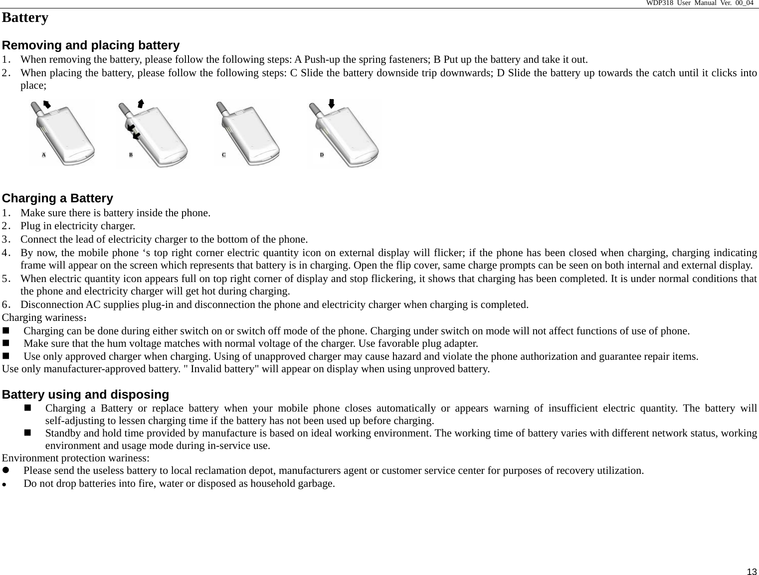                     WDP318 User Manual Ver. 00_04   13 Battery                                                 Removing and placing battery 1． When removing the battery, please follow the following steps: A Push-up the spring fasteners; B Put up the battery and take it out.  2． When placing the battery, please follow the following steps: C Slide the battery downside trip downwards; D Slide the battery up towards the catch until it clicks into place;   Charging a Battery 1． Make sure there is battery inside the phone.   2． Plug in electricity charger. 3． Connect the lead of electricity charger to the bottom of the phone.   4． By now, the mobile phone &lsquo;s top right corner electric quantity icon on external display will flicker; if the phone has been closed when charging, charging indicating frame will appear on the screen which represents that battery is in charging. Open the flip cover, same charge prompts can be seen on both internal and external display.   5． When electric quantity icon appears full on top right corner of display and stop flickering, it shows that charging has been completed. It is under normal conditions that the phone and electricity charger will get hot during charging.   6． Disconnection AC supplies plug-in and disconnection the phone and electricity charger when charging is completed.   Charging wariness：  Charging can be done during either switch on or switch off mode of the phone. Charging under switch on mode will not affect functions of use of phone.    Make sure that the hum voltage matches with normal voltage of the charger. Use favorable plug adapter.    Use only approved charger when charging. Using of unapproved charger may cause hazard and violate the phone authorization and guarantee repair items.   Use only manufacturer-approved battery. " Invalid battery" will appear on display when using unproved battery.   Battery using and disposing  Charging a Battery or replace battery when your mobile phone closes automatically or appears warning of insufficient electric quantity. The battery will self-adjusting to lessen charging time if the battery has not been used up before charging.    Standby and hold time provided by manufacture is based on ideal working environment. The working time of battery varies with different network status, working environment and usage mode during in-service use.   Environment protection wariness:   z Please send the useless battery to local reclamation depot, manufacturers agent or customer service center for purposes of recovery utilization.   z Do not drop batteries into fire, water or disposed as household garbage.    AB  C D
