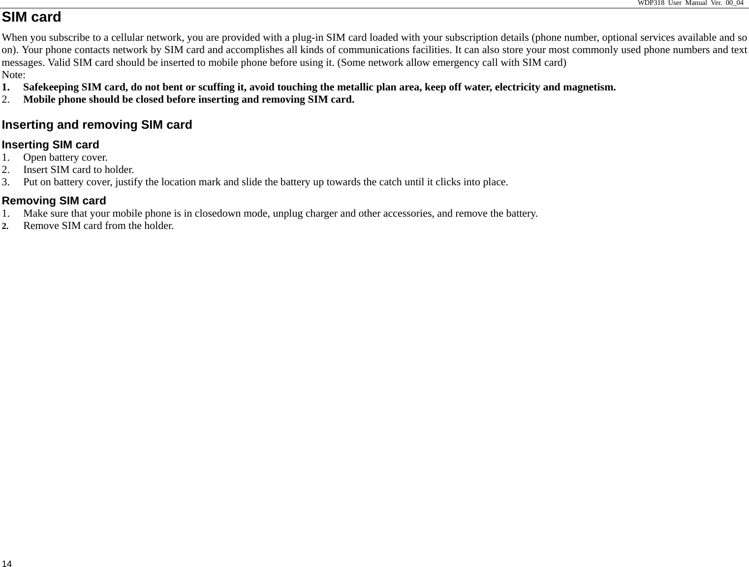                     WDP318 User Manual Ver. 00_04   14 SIM card                                               When you subscribe to a cellular network, you are provided with a plug-in SIM card loaded with your subscription details (phone number, optional services available and so on). Your phone contacts network by SIM card and accomplishes all kinds of communications facilities. It can also store your most commonly used phone numbers and text messages. Valid SIM card should be inserted to mobile phone before using it. (Some network allow emergency call with SIM card) Note:  1. Safekeeping SIM card, do not bent or scuffing it, avoid touching the metallic plan area, keep off water, electricity and magnetism.  2. Mobile phone should be closed before inserting and removing SIM card.   Inserting and removing SIM card Inserting SIM card 1. Open battery cover.   2. Insert SIM card to holder.   3. Put on battery cover, justify the location mark and slide the battery up towards the catch until it clicks into place.   Removing SIM card 1. Make sure that your mobile phone is in closedown mode, unplug charger and other accessories, and remove the battery.   2. Remove SIM card from the holder.   