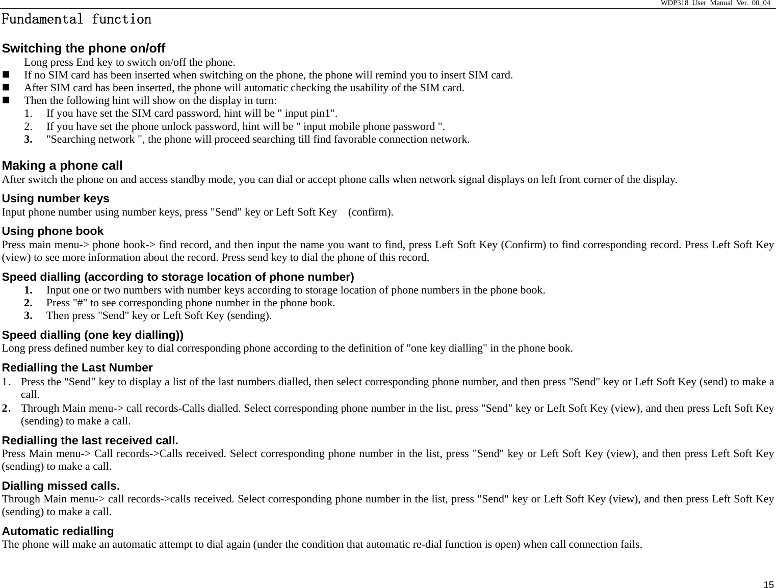                     WDP318 User Manual Ver. 00_04   15 Fundamental function                                               Switching the phone on/off Long press End key to switch on/off the phone.    If no SIM card has been inserted when switching on the phone, the phone will remind you to insert SIM card.    After SIM card has been inserted, the phone will automatic checking the usability of the SIM card.    Then the following hint will show on the display in turn:   1. If you have set the SIM card password, hint will be " input pin1".   2. If you have set the phone unlock password, hint will be " input mobile phone password ".   3. "Searching network ", the phone will proceed searching till find favorable connection network.   Making a phone call After switch the phone on and access standby mode, you can dial or accept phone calls when network signal displays on left front corner of the display.   Using number keys Input phone number using number keys, press "Send" key or Left Soft Key    (confirm).   Using phone book Press main menu-> phone book-> find record, and then input the name you want to find, press Left Soft Key (Confirm) to find corresponding record. Press Left Soft Key (view) to see more information about the record. Press send key to dial the phone of this record.   Speed dialling (according to storage location of phone number) 1. Input one or two numbers with number keys according to storage location of phone numbers in the phone book.   2. Press "#" to see corresponding phone number in the phone book.   3. Then press "Send" key or Left Soft Key (sending).    Speed dialling (one key dialling)) Long press defined number key to dial corresponding phone according to the definition of "one key dialling" in the phone book.   Redialling the Last Number 1． Press the "Send" key to display a list of the last numbers dialled, then select corresponding phone number, and then press "Send" key or Left Soft Key (send) to make a call.  2． Through Main menu-> call records-Calls dialled. Select corresponding phone number in the list, press "Send" key or Left Soft Key (view), and then press Left Soft Key (sending) to make a call.   Redialling the last received call.   Press Main menu-> Call records->Calls received. Select corresponding phone number in the list, press "Send" key or Left Soft Key (view), and then press Left Soft Key (sending) to make a call.   Dialling missed calls.   Through Main menu-> call records->calls received. Select corresponding phone number in the list, press "Send" key or Left Soft Key (view), and then press Left Soft Key (sending) to make a call.   Automatic redialling The phone will make an automatic attempt to dial again (under the condition that automatic re-dial function is open) when call connection fails.   