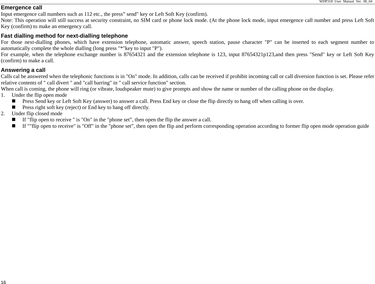                     WDP318 User Manual Ver. 00_04   16 Emergence call Input emergence call numbers such as 112 etc., the press&rdquo; send" key or Left Soft Key (confirm).   Note: This operation will still success at security constraint, no SIM card or phone lock mode. (At the phone lock mode, input emergence call number and press Left Soft Key (confirm) to make an emergency call.   Fast dialling method for next-dialling telephone For those next-dialling phones, which have extension telephone, automatic answer, speech station, pause character "P" can be inserted to each segment number to automatically complete the whole dialling (long press "*"key to input "P").   For example, when the telephone exchange number is 87654321 and the extension telephone is 123, input 87654321p123,and then press "Send" key or Left Soft Key  (confirm) to make a call.   Answering a call Calls cal be answered when the telephonic functions is in "On" mode. In addition, calls can be received if prohibit incoming call or call diversion function is set. Please refer relative contents of " call divert " and "call barring" in " call service function" section. When call is coming, the phone will ring (or vibrate, loudspeaker mute) to give prompts and show the name or number of the calling phone on the display.   1. Under the flip open mode    Press Send key or Left Soft Key (answer) to answer a call. Press End key or close the flip directly to hang off when calling is over.    Press right soft key (reject) or End key to hang off directly.   2. Under flip closed mode  If "flip open to receive " is "On" in the "phone set&rdquo;, then open the flip the answer a call.    If ""flip open to receive" is "Off" in the "phone set&rdquo;, then open the flip and perform corresponding operation according to former flip open mode operation guide 
