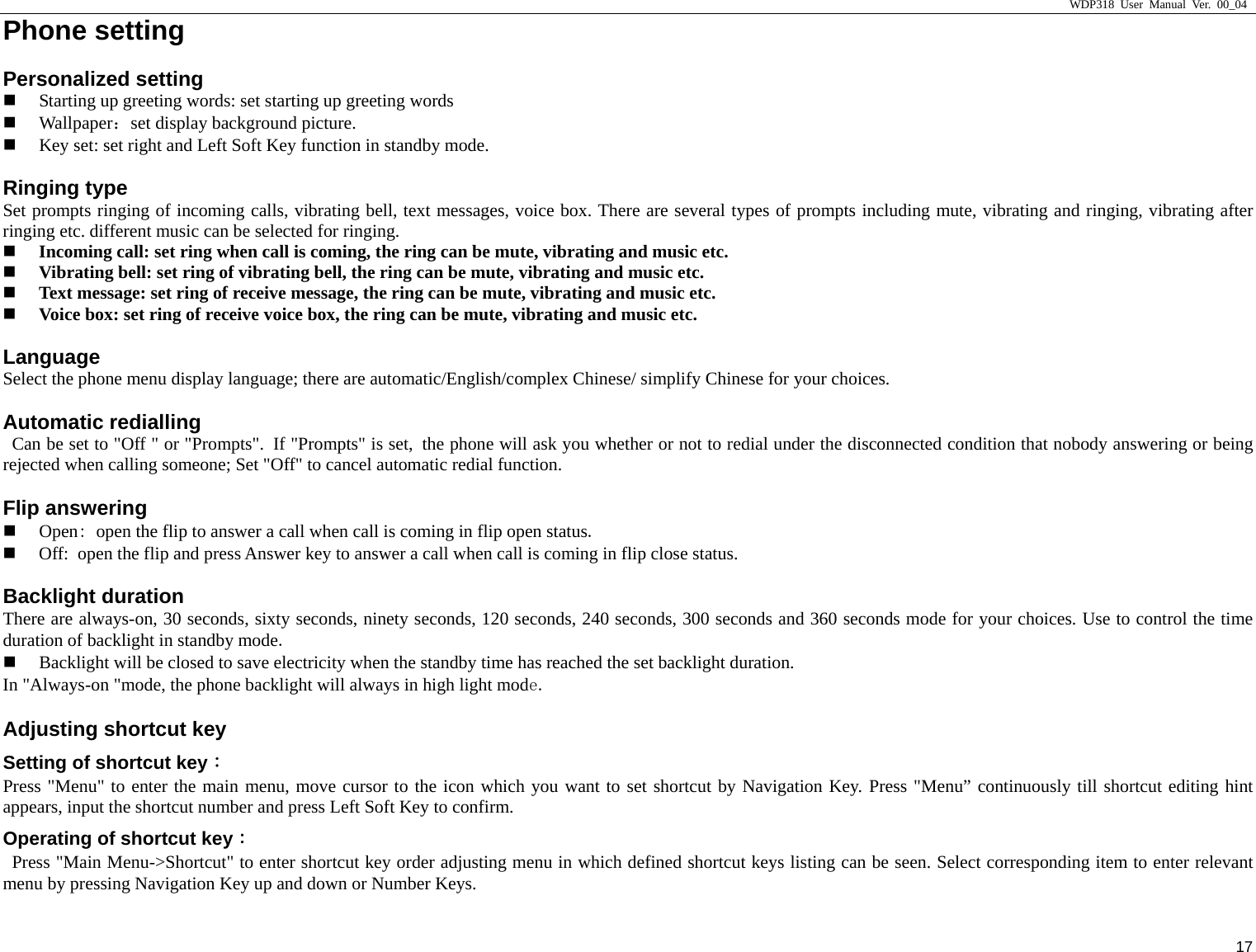                     WDP318 User Manual Ver. 00_04   17 Phone setting                                            Personalized setting  Starting up greeting words: set starting up greeting words  Wallpaper：set display background picture.    Key set: set right and Left Soft Key function in standby mode.   Ringing type Set prompts ringing of incoming calls, vibrating bell, text messages, voice box. There are several types of prompts including mute, vibrating and ringing, vibrating after ringing etc. different music can be selected for ringing.    Incoming call: set ring when call is coming, the ring can be mute, vibrating and music etc.    Vibrating bell: set ring of vibrating bell, the ring can be mute, vibrating and music etc.    Text message: set ring of receive message, the ring can be mute, vibrating and music etc.    Voice box: set ring of receive voice box, the ring can be mute, vibrating and music etc.   Language Select the phone menu display language; there are automatic/English/complex Chinese/ simplify Chinese for your choices.   Automatic redialling   Can be set to "Off " or "Prompts". If "Prompts" is set, the phone will ask you whether or not to redial under the disconnected condition that nobody answering or being rejected when calling someone; Set "Off" to cancel automatic redial function.   Flip answering  Open: open the flip to answer a call when call is coming in flip open status.   Off: open the flip and press Answer key to answer a call when call is coming in flip close status.  Backlight duration There are always-on, 30 seconds, sixty seconds, ninety seconds, 120 seconds, 240 seconds, 300 seconds and 360 seconds mode for your choices. Use to control the time duration of backlight in standby mode.   Backlight will be closed to save electricity when the standby time has reached the set backlight duration.  In "Always-on "mode, the phone backlight will always in high light mode.  Adjusting shortcut key                                             Setting of shortcut key： Press "Menu" to enter the main menu, move cursor to the icon which you want to set shortcut by Navigation Key. Press "Menu&rdquo; continuously till shortcut editing hint appears, input the shortcut number and press Left Soft Key to confirm.   Operating of shortcut key：   Press "Main Menu->Shortcut" to enter shortcut key order adjusting menu in which defined shortcut keys listing can be seen. Select corresponding item to enter relevant menu by pressing Navigation Key up and down or Number Keys.  