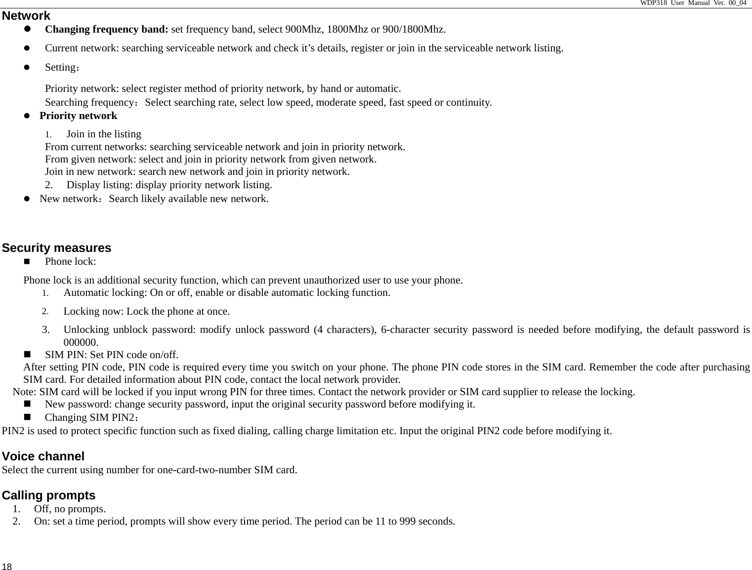                    WDP318 User Manual Ver. 00_04   18 Network z Changing frequency band: set frequency band, select 900Mhz, 1800Mhz or 900/1800Mhz. z Current network: searching serviceable network and check it&rsquo;s details, register or join in the serviceable network listing.   z Setting： Priority network: select register method of priority network, by hand or automatic.  Searching frequency：Select searching rate, select low speed, moderate speed, fast speed or continuity.  z Priority network 1. Join in the listing From current networks: searching serviceable network and join in priority network.   From given network: select and join in priority network from given network.   Join in new network: search new network and join in priority network.  2. Display listing: display priority network listing.  z New network：Search likely available new network.   Security measures  Phone lock:  Phone lock is an additional security function, which can prevent unauthorized user to use your phone.  1. Automatic locking: On or off, enable or disable automatic locking function.   2. Locking now: Lock the phone at once.   3. Unlocking unblock password: modify unlock password (4 characters), 6-character security password is needed before modifying, the default password is 000000.   SIM PIN: Set PIN code on/off.   After setting PIN code, PIN code is required every time you switch on your phone. The phone PIN code stores in the SIM card. Remember the code after purchasing SIM card. For detailed information about PIN code, contact the local network provider.   Note: SIM card will be locked if you input wrong PIN for three times. Contact the network provider or SIM card supplier to release the locking.  New password: change security password, input the original security password before modifying it.    Changing SIM PIN2： PIN2 is used to protect specific function such as fixed dialing, calling charge limitation etc. Input the original PIN2 code before modifying it.   Voice channel Select the current using number for one-card-two-number SIM card.   Calling prompts 1. Off, no prompts.   2. On: set a time period, prompts will show every time period. The period can be 11 to 999 seconds.   