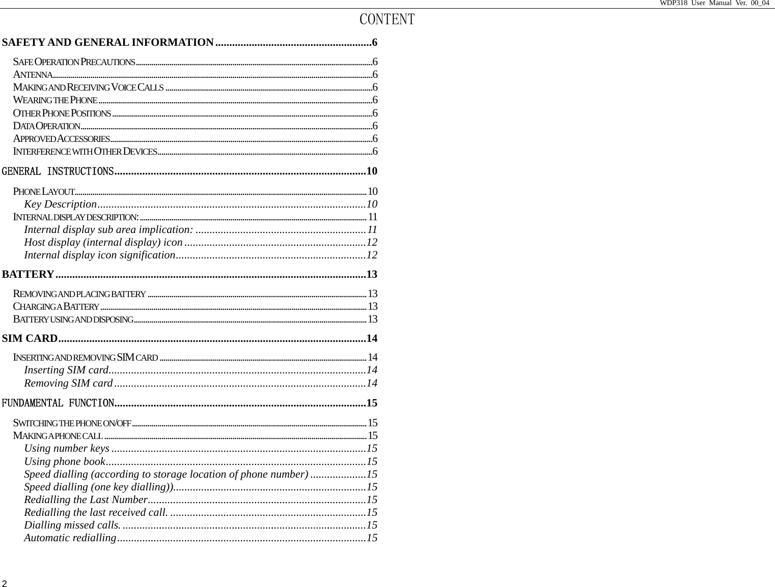                     WDP318 User Manual Ver. 00_04   2 CONTENT SAFETY AND GENERAL INFORMATION........................................................6 SAFE OPERATION PRECAUTIONS........................................................................................................................6 ANTENNA..................................................................................................................................................................6 MAKING AND RECEIVING VOICE CALLS .........................................................................................................6 WEARING THE PHONE...........................................................................................................................................6 OTHER PHONE POSITIONS....................................................................................................................................6 DAT A  OPERATION....................................................................................................................................................6 APPROVED ACCESSORIES.....................................................................................................................................6 INTERFERENCE WITH OTHER DEVICES.............................................................................................................6 GENERAL INSTRUCTIONS..........................................................................................10 PHONE LAYOUT....................................................................................................................................................10 Key Description................................................................................................10 INTERNAL DISPLAY DESCRIPTION:...................................................................................................................11 Internal display sub area implication: .............................................................11 Host display (internal display) icon.................................................................12 Internal display icon signification....................................................................12 BATTERY...............................................................................................................13 REMOVING AND PLACING BATTERY ...............................................................................................................13 CHARGING A  BATTERY.......................................................................................................................................13 BATTERY USING AND DISPOSING......................................................................................................................13 SIM CARD..............................................................................................................14 INSERTING AND REMOVING  SIM CARD .........................................................................................................14 Inserting SIM card............................................................................................14 Removing SIM card..........................................................................................14 FUNDAMENTAL FUNCTION..........................................................................................15 SWITCHING THE PHONE ON/OFF.......................................................................................................................15 MAKING A PHONE CALL .....................................................................................................................................15 Using number keys ...........................................................................................15 Using phone book.............................................................................................15 Speed dialling (according to storage location of phone number) ....................15 Speed dialling (one key dialling)).....................................................................15 Redialling the Last Number..............................................................................15 Redialling the last received call. ......................................................................15 Dialling missed calls........................................................................................15 Automatic redialling.........................................................................................15 