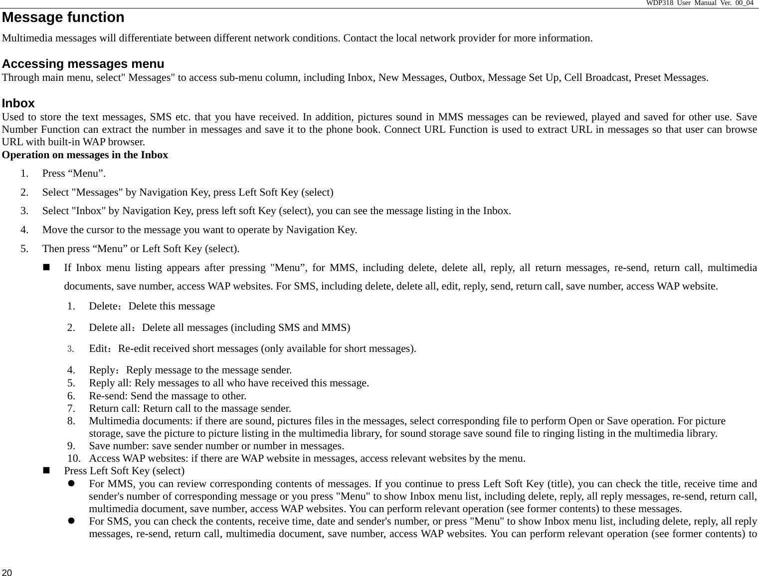                     WDP318 User Manual Ver. 00_04   20 Message function                                            Multimedia messages will differentiate between different network conditions. Contact the local network provider for more information.  Accessing messages menu Through main menu, select" Messages" to access sub-menu column, including Inbox, New Messages, Outbox, Message Set Up, Cell Broadcast, Preset Messages.   Inbox Used to store the text messages, SMS etc. that you have received. In addition, pictures sound in MMS messages can be reviewed, played and saved for other use. Save Number Function can extract the number in messages and save it to the phone book. Connect URL Function is used to extract URL in messages so that user can browse URL with built-in WAP browser. Operation on messages in the Inbox 1. Press &ldquo;Menu&rdquo;. 2. Select "Messages" by Navigation Key, press Left Soft Key (select) 3. Select "Inbox" by Navigation Key, press left soft Key (select), you can see the message listing in the Inbox. 4. Move the cursor to the message you want to operate by Navigation Key. 5. Then press &ldquo;Menu&rdquo; or Left Soft Key (select).  If Inbox menu listing appears after pressing "Menu&rdquo;, for MMS, including delete, delete all, reply, all return messages, re-send, return call, multimedia documents, save number, access WAP websites. For SMS, including delete, delete all, edit, reply, send, return call, save number, access WAP website. 1. Delete：Delete this message 2. Delete all：Delete all messages (including SMS and MMS) 3. Edit：Re-edit received short messages (only available for short messages). 4. Reply：Reply message to the message sender. 5. Reply all: Rely messages to all who have received this message. 6. Re-send: Send the massage to other. 7. Return call: Return call to the massage sender. 8. Multimedia documents: if there are sound, pictures files in the messages, select corresponding file to perform Open or Save operation. For picture storage, save the picture to picture listing in the multimedia library, for sound storage save sound file to ringing listing in the multimedia library. 9. Save number: save sender number or number in messages. 10. Access WAP websites: if there are WAP website in messages, access relevant websites by the menu.  Press Left Soft Key (select) z For MMS, you can review corresponding contents of messages. If you continue to press Left Soft Key (title), you can check the title, receive time and sender's number of corresponding message or you press "Menu" to show Inbox menu list, including delete, reply, all reply messages, re-send, return call, multimedia document, save number, access WAP websites. You can perform relevant operation (see former contents) to these messages. z For SMS, you can check the contents, receive time, date and sender's number, or press "Menu" to show Inbox menu list, including delete, reply, all reply messages, re-send, return call, multimedia document, save number, access WAP websites. You can perform relevant operation (see former contents) to 