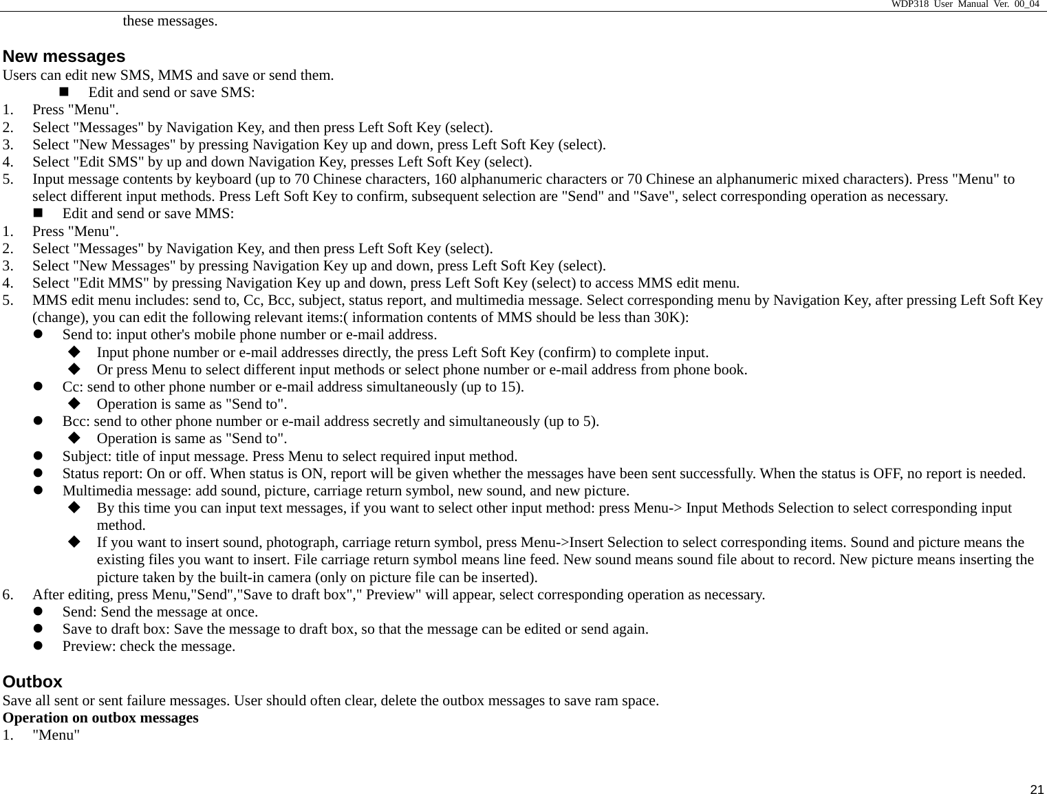                     WDP318 User Manual Ver. 00_04   21 these messages. New messages Users can edit new SMS, MMS and save or send them.  Edit and send or save SMS: 1. Press "Menu". 2. Select "Messages" by Navigation Key, and then press Left Soft Key (select). 3. Select "New Messages" by pressing Navigation Key up and down, press Left Soft Key (select). 4. Select "Edit SMS" by up and down Navigation Key, presses Left Soft Key (select). 5. Input message contents by keyboard (up to 70 Chinese characters, 160 alphanumeric characters or 70 Chinese an alphanumeric mixed characters). Press "Menu" to select different input methods. Press Left Soft Key to confirm, subsequent selection are "Send" and "Save", select corresponding operation as necessary.  Edit and send or save MMS: 1. Press "Menu". 2. Select "Messages" by Navigation Key, and then press Left Soft Key (select). 3. Select "New Messages" by pressing Navigation Key up and down, press Left Soft Key (select). 4. Select "Edit MMS" by pressing Navigation Key up and down, press Left Soft Key (select) to access MMS edit menu. 5. MMS edit menu includes: send to, Cc, Bcc, subject, status report, and multimedia message. Select corresponding menu by Navigation Key, after pressing Left Soft Key (change), you can edit the following relevant items:( information contents of MMS should be less than 30K): z Send to: input other's mobile phone number or e-mail address.  Input phone number or e-mail addresses directly, the press Left Soft Key (confirm) to complete input.  Or press Menu to select different input methods or select phone number or e-mail address from phone book. z Cc: send to other phone number or e-mail address simultaneously (up to 15).  Operation is same as "Send to". z Bcc: send to other phone number or e-mail address secretly and simultaneously (up to 5).  Operation is same as "Send to". z Subject: title of input message. Press Menu to select required input method. z Status report: On or off. When status is ON, report will be given whether the messages have been sent successfully. When the status is OFF, no report is needed. z Multimedia message: add sound, picture, carriage return symbol, new sound, and new picture.  By this time you can input text messages, if you want to select other input method: press Menu-> Input Methods Selection to select corresponding input method.  If you want to insert sound, photograph, carriage return symbol, press Menu->Insert Selection to select corresponding items. Sound and picture means the existing files you want to insert. File carriage return symbol means line feed. New sound means sound file about to record. New picture means inserting the picture taken by the built-in camera (only on picture file can be inserted). 6. After editing, press Menu,"Send","Save to draft box"," Preview" will appear, select corresponding operation as necessary. z Send: Send the message at once. z Save to draft box: Save the message to draft box, so that the message can be edited or send again. z Preview: check the message. Outbox Save all sent or sent failure messages. User should often clear, delete the outbox messages to save ram space.   Operation on outbox messages 1. "Menu" 