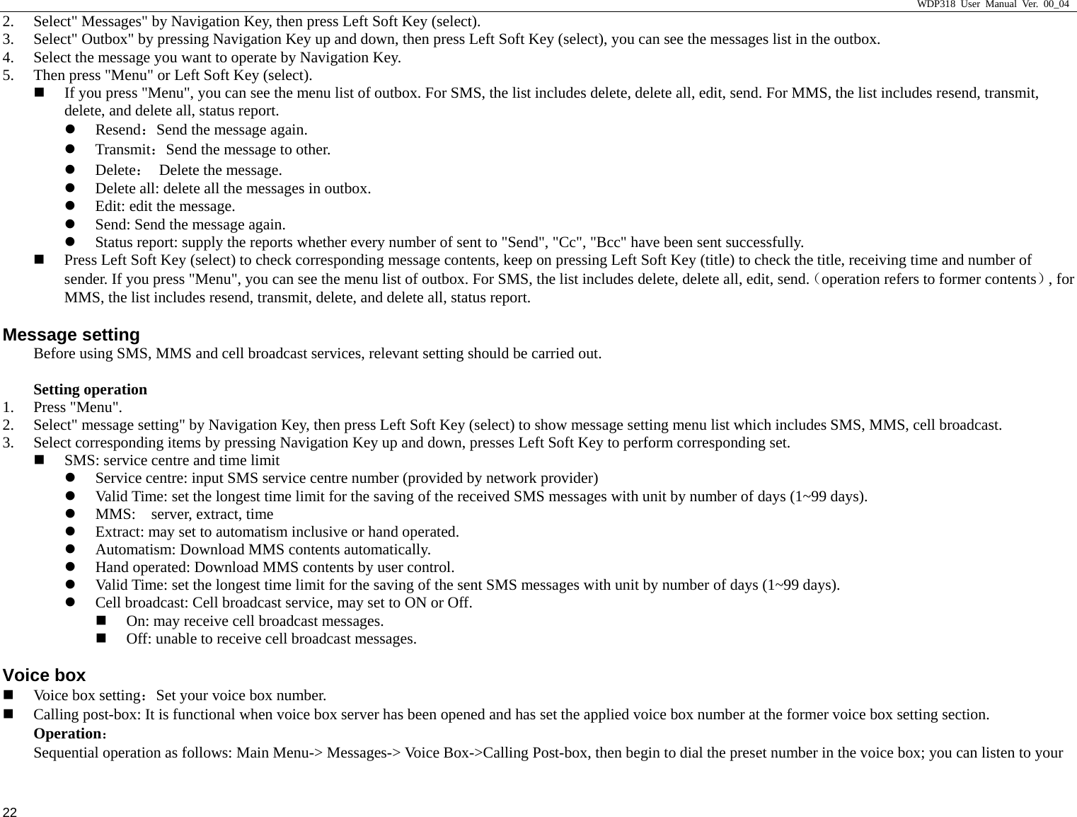                     WDP318 User Manual Ver. 00_04   22 2. Select" Messages" by Navigation Key, then press Left Soft Key (select).   3. Select" Outbox" by pressing Navigation Key up and down, then press Left Soft Key (select), you can see the messages list in the outbox.   4. Select the message you want to operate by Navigation Key.   5. Then press "Menu" or Left Soft Key (select).    If you press "Menu", you can see the menu list of outbox. For SMS, the list includes delete, delete all, edit, send. For MMS, the list includes resend, transmit, delete, and delete all, status report.   z Resend：Send the message again.   z Transmit：Send the message to other.   z Delete： Delete the message.  z Delete all: delete all the messages in outbox.   z Edit: edit the message.   z Send: Send the message again.   z Status report: supply the reports whether every number of sent to "Send", "Cc", "Bcc" have been sent successfully.    Press Left Soft Key (select) to check corresponding message contents, keep on pressing Left Soft Key (title) to check the title, receiving time and number of sender. If you press "Menu", you can see the menu list of outbox. For SMS, the list includes delete, delete all, edit, send.（operation refers to former contents）, for MMS, the list includes resend, transmit, delete, and delete all, status report.   Message setting Before using SMS, MMS and cell broadcast services, relevant setting should be carried out.    Setting operation 1. Press "Menu".   2. Select" message setting" by Navigation Key, then press Left Soft Key (select) to show message setting menu list which includes SMS, MMS, cell broadcast.   3. Select corresponding items by pressing Navigation Key up and down, presses Left Soft Key to perform corresponding set.    SMS: service centre and time limit z Service centre: input SMS service centre number (provided by network provider) z Valid Time: set the longest time limit for the saving of the received SMS messages with unit by number of days (1~99 days).   z MMS:    server, extract, time z Extract: may set to automatism inclusive or hand operated.   z Automatism: Download MMS contents automatically.   z Hand operated: Download MMS contents by user control.   z Valid Time: set the longest time limit for the saving of the sent SMS messages with unit by number of days (1~99 days).   z Cell broadcast: Cell broadcast service, may set to ON or Off.    On: may receive cell broadcast messages.    Off: unable to receive cell broadcast messages.   Voice box  Voice box setting：Set your voice box number.    Calling post-box: It is functional when voice box server has been opened and has set the applied voice box number at the former voice box setting section. Operation： Sequential operation as follows: Main Menu-> Messages-> Voice Box->Calling Post-box, then begin to dial the preset number in the voice box; you can listen to your 