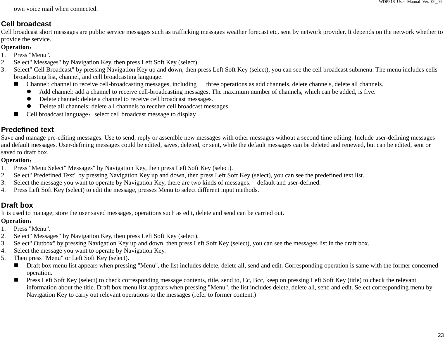                     WDP318 User Manual Ver. 00_04   23 own voice mail when connected.     Cell broadcast Cell broadcast short messages are public service messages such as trafficking messages weather forecast etc. sent by network provider. It depends on the network whether to provide the service.   Operation： 1. Press "Menu".   2. Select" Messages" by Navigation Key, then press Left Soft Key (select).   3. Select&rdquo; Cell Broadcast" by pressing Navigation Key up and down, then press Left Soft Key (select), you can see the cell broadcast submenu. The menu includes cells broadcasting list, channel, and cell broadcasting language.     Channel: channel to receive cell-broadcasting messages, including      three operations as add channels, delete channels, delete all channels.   z Add channel: add a channel to receive cell-broadcasting messages. The maximum number of channels, which can be added, is five.   z Delete channel: delete a channel to receive cell broadcast messages.   z Delete all channels: delete all channels to receive cell broadcast messages.    Cell broadcast language：select cell broadcast message to display Predefined text Save and manage pre-editing messages. Use to send, reply or assemble new messages with other messages without a second time editing. Include user-defining messages and default messages. User-defining messages could be edited, saves, deleted, or sent, while the default messages can be deleted and renewed, but can be edited, sent or saved to draft box.   Operation： 1. Press "Menu Select" Messages" by Navigation Key, then press Left Soft Key (select).   2. Select" Predefined Text" by pressing Navigation Key up and down, then press Left Soft Key (select), you can see the predefined text list.   3. Select the message you want to operate by Navigation Key, there are two kinds of messages:    default and user-defined.   4. Press Left Soft Key (select) to edit the message, presses Menu to select different input methods.   Draft box It is used to manage, store the user saved messages, operations such as edit, delete and send can be carried out.   Operation： 1. Press "Menu".   2. Select" Messages" by Navigation Key, then press Left Soft Key (select).   3. Select" Outbox" by pressing Navigation Key up and down, then press Left Soft Key (select), you can see the messages list in the draft box.   4. Select the message you want to operate by Navigation Key.   5. Then press "Menu" or Left Soft Key (select).      Draft box menu list appears when pressing "Menu", the list includes delete, delete all, send and edit. Corresponding operation is same with the former concerned     operation.   Press Left Soft Key (select) to check corresponding message contents, title, send to, Cc, Bcc, keep on pressing Left Soft Key (title) to check the relevant information about the title. Draft box menu list appears when pressing "Menu", the list includes delete, delete all, send and edit. Select corresponding menu by Navigation Key to carry out relevant operations to the messages (refer to former content.) 