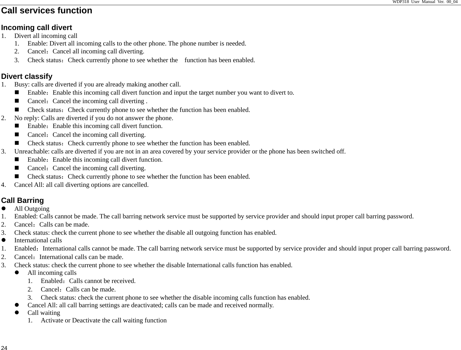                     WDP318 User Manual Ver. 00_04   24 Call services function                                        Incoming call divert 1. Divert all incoming call 1. Enable: Divert all incoming calls to the other phone. The phone number is needed.   2. Cancel：Cancel all incoming call diverting.   3. Check status：Check currently phone to see whether the    function has been enabled.   Divert classify 1. Busy: calls are diverted if you are already making another call.    Enable：Enable this incoming call divert function and input the target number you want to divert to.    Cancel：Cancel the incoming call diverting .    Check status：Check currently phone to see whether the function has been enabled.   2. No reply: Calls are diverted if you do not answer the phone.    Enable：Enable this incoming call divert function.    Cancel：Cancel the incoming call diverting.    Check status：Check currently phone to see whether the function has been enabled.   3. Unreachable: calls are diverted if you are not in an area covered by your service provider or the phone has been switched off.    Enable：Enable this incoming call divert function.    Cancel：Cancel the incoming call diverting.    Check status：Check currently phone to see whether the function has been enabled.   4. Cancel All: all call diverting options are cancelled.   Call Barring z All Outgoing 1. Enabled: Calls cannot be made. The call barring network service must be supported by service provider and should input proper call barring password.   2. Cancel：Calls can be made.   3. Check status: check the current phone to see whether the disable all outgoing function has enabled.   z International calls 1. Enabled：International calls cannot be made. The call barring network service must be supported by service provider and should input proper call barring password. 2. Cancel：International calls can be made. 3. Check status: check the current phone to see whether the disable International calls function has enabled. z All incoming calls 1. Enabled：Calls cannot be received.   2. Cancel：Calls can be made.   3. Check status: check the current phone to see whether the disable incoming calls function has enabled.   z Cancel All: all call barring settings are deactivated; calls can be made and received normally. z Call waiting 1. Activate or Deactivate the call waiting function 