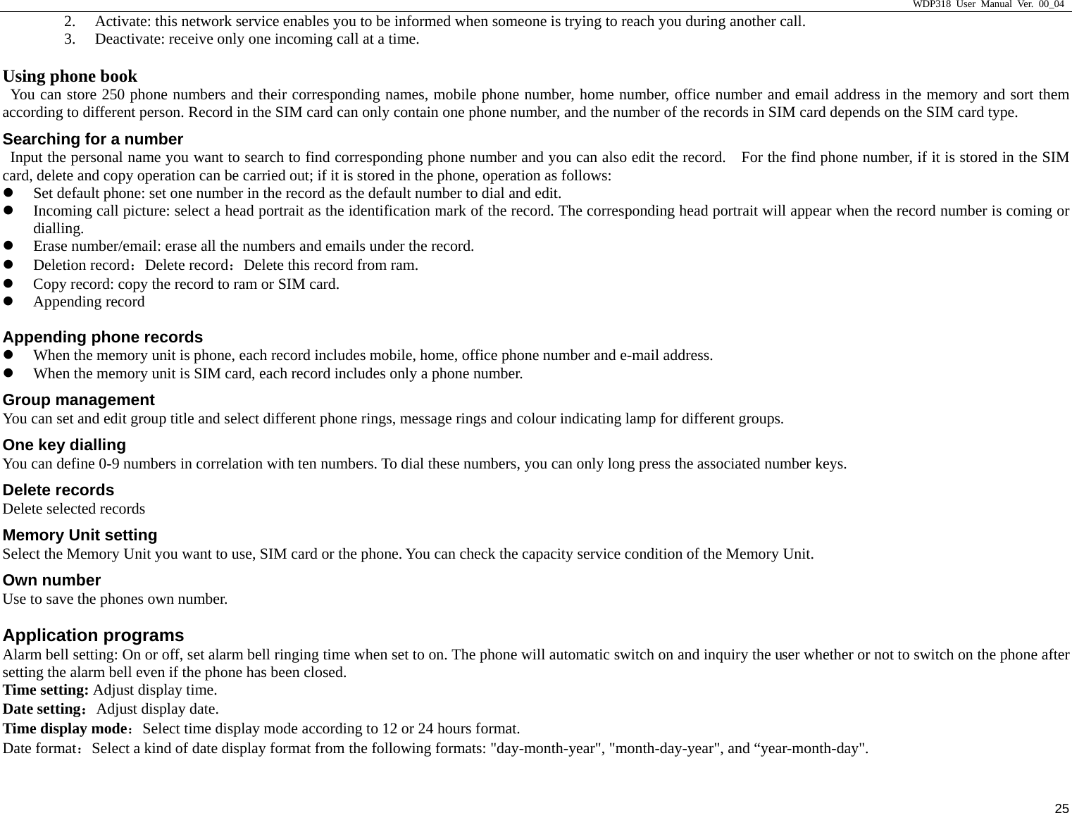                     WDP318 User Manual Ver. 00_04   25 2. Activate: this network service enables you to be informed when someone is trying to reach you during another call.   3. Deactivate: receive only one incoming call at a time.   Using phone book                                           You can store 250 phone numbers and their corresponding names, mobile phone number, home number, office number and email address in the memory and sort them according to different person. Record in the SIM card can only contain one phone number, and the number of the records in SIM card depends on the SIM card type.   Searching for a number   Input the personal name you want to search to find corresponding phone number and you can also edit the record.    For the find phone number, if it is stored in the SIM card, delete and copy operation can be carried out; if it is stored in the phone, operation as follows:   z Set default phone: set one number in the record as the default number to dial and edit.   z Incoming call picture: select a head portrait as the identification mark of the record. The corresponding head portrait will appear when the record number is coming or dialling.  z Erase number/email: erase all the numbers and emails under the record. z Deletion record：Delete record：Delete this record from ram. z Copy record: copy the record to ram or SIM card. z Appending record Appending phone records z When the memory unit is phone, each record includes mobile, home, office phone number and e-mail address. z When the memory unit is SIM card, each record includes only a phone number. Group management You can set and edit group title and select different phone rings, message rings and colour indicating lamp for different groups. One key dialling You can define 0-9 numbers in correlation with ten numbers. To dial these numbers, you can only long press the associated number keys. Delete records Delete selected records Memory Unit setting Select the Memory Unit you want to use, SIM card or the phone. You can check the capacity service condition of the Memory Unit. Own number Use to save the phones own number. Application programs Alarm bell setting: On or off, set alarm bell ringing time when set to on. The phone will automatic switch on and inquiry the user whether or not to switch on the phone after setting the alarm bell even if the phone has been closed. Time setting: Adjust display time. Date setting：Adjust display date. Time display mode：Select time display mode according to 12 or 24 hours format. Date format：Select a kind of date display format from the following formats: "day-month-year", "month-day-year", and &ldquo;year-month-day". 
