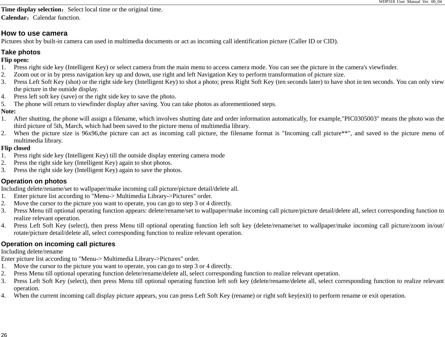                     WDP318 User Manual Ver. 00_04   26 Time display selection：Select local time or the original time. Calendar：Calendar function. How to use camera                                     Pictures shot by built-in camera can used in multimedia documents or act as incoming call identification picture (Caller ID or CID).  Take photos Flip open:   1. Press right side key (Intelligent Key) or select camera from the main menu to access camera mode. You can see the picture in the camera's viewfinder.   2. Zoom out or in by press navigation key up and down, use right and left Navigation Key to perform transformation of picture size.  3. Press Left Soft Key (shot) or the right side key (Intelligent Key) to shot a photo; press Right Soft Key (ten seconds later) to have shot in ten seconds. You can only view the picture in the outside display.   4. Press left soft key (save) or the right side key to save the photo.   5. The phone will return to viewfinder display after saving. You can take photos as aforementioned steps.   Note:  1. After shutting, the phone will assign a filename, which involves shutting date and order information automatically, for example,"PIC0305003" means the photo was the third picture of 5th, March, which had been saved to the picture menu of multimedia library.   2. When the picture size is 96x96,the picture can act as incoming call picture, the filename format is "Incoming call picture**", and saved to the picture menu of multimedia library.   Flip closed 1. Press right side key (Intelligent Key) till the outside display entering camera mode   2. Press the right side key (Intelligent Key) again to shot photos.   3. Press the right side key (Intelligent Key) again to save the photos.   Operation on photos Including delete/rename/set to wallpaper/make incoming call picture/picture detail/delete all.   1. Enter picture list according to "Menu-> Multimedia Library->Pictures" order.   2. Move the cursor to the picture you want to operate, you can go to step 3 or 4 directly.   3. Press Menu till optional operating function appears: delete/rename/set to wallpaper/make incoming call picture/picture detail/delete all, select corresponding function to realize relevant operation.   4. Press Left Soft Key (select), then press Menu till optional operating function left soft key (delete/rename/set to wallpaper/make incoming call picture/zoom in/out/ rotate/picture detail/delete all, select corresponding function to realize relevant operation.   Operation on incoming call pictures Including delete/rename Enter picture list according to "Menu-> Multimedia Library->Pictures" order.   1. Move the cursor to the picture you want to operate, you can go to step 3 or 4 directly.   2. Press Menu till optional operating function delete/rename/delete all, select corresponding function to realize relevant operation.  3. Press Left Soft Key (select), then press Menu till optional operating function left soft key (delete/rename/delete all, select corresponding function to realize relevant operation.  4. When the current incoming call display picture appears, you can press Left Soft Key (rename) or right soft key(exit) to perform rename or exit operation.   