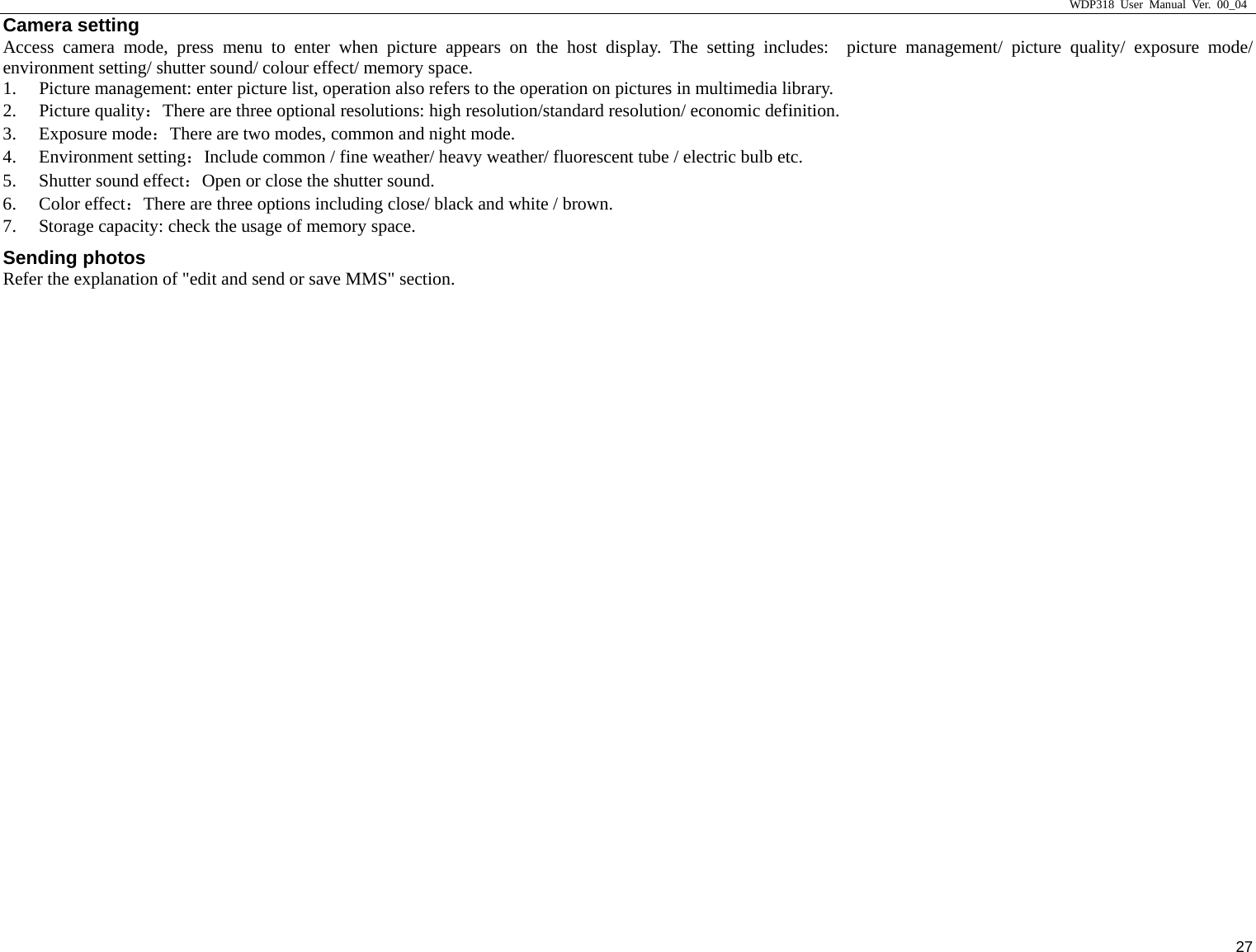                     WDP318 User Manual Ver. 00_04   27 Camera setting Access camera mode, press menu to enter when picture appears on the host display. The setting includes:  picture management/ picture quality/ exposure mode/ environment setting/ shutter sound/ colour effect/ memory space.   1. Picture management: enter picture list, operation also refers to the operation on pictures in multimedia library.   2. Picture quality：There are three optional resolutions: high resolution/standard resolution/ economic definition.   3. Exposure mode：There are two modes, common and night mode.   4. Environment setting：Include common / fine weather/ heavy weather/ fluorescent tube / electric bulb etc.   5. Shutter sound effect：Open or close the shutter sound.   6. Color effect：There are three options including close/ black and white / brown.   7. Storage capacity: check the usage of memory space.   Sending photos Refer the explanation of "edit and send or save MMS" section.   
