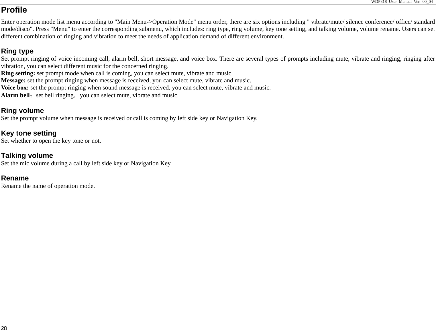                     WDP318 User Manual Ver. 00_04   28 Profile Enter operation mode list menu according to "Main Menu->Operation Mode" menu order, there are six options including " vibrate/mute/ silence conference/ office/ standard mode/disco". Press "Menu" to enter the corresponding submenu, which includes: ring type, ring volume, key tone setting, and talking volume, volume rename. Users can set different combination of ringing and vibration to meet the needs of application demand of different environment.   Ring type Set prompt ringing of voice incoming call, alarm bell, short message, and voice box. There are several types of prompts including mute, vibrate and ringing, ringing after vibration, you can select different music for the concerned ringing.   Ring setting: set prompt mode when call is coming, you can select mute, vibrate and music.   Message: set the prompt ringing when message is received, you can select mute, vibrate and music.   Voice box: set the prompt ringing when sound message is received, you can select mute, vibrate and music.   Alarm bell：set bell ringing，you can select mute, vibrate and music.   Ring volume Set the prompt volume when message is received or call is coming by left side key or Navigation Key.   Key tone setting Set whether to open the key tone or not.   Talking volume Set the mic volume during a call by left side key or Navigation Key.   Rename Rename the name of operation mode.   
