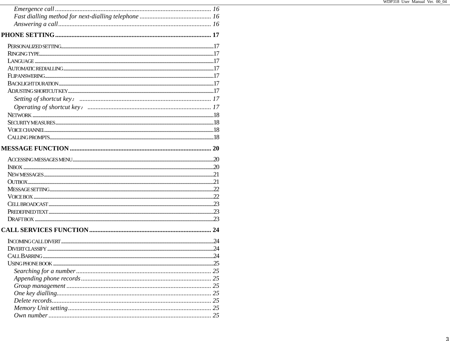                     WDP318 User Manual Ver. 00_04   3 Emergence call ................................................................................................ 16 Fast dialling method for next-dialling telephone ............................................ 16 Answering a call.............................................................................................. 16 PHONE SETTING................................................................................................ 17 PERSONALIZED SETTING.....................................................................................................................................17 RINGING TYPE........................................................................................................................................................17 LANGUAGE ............................................................................................................................................................17 AUTOMATIC REDIALLING...................................................................................................................................17 FLIP ANSWERING...................................................................................................................................................17 BACKLIGHT DURATION.......................................................................................................................................17 ADJUSTING SHORTCUT KEY...............................................................................................................................17 Setting of shortcut key：................................................................................. 17 Operating of shortcut key：............................................................................ 17 NETWORK ..............................................................................................................................................................18 SECURITY MEASURES..........................................................................................................................................18 VOICE CHANNEL...................................................................................................................................................18 CALLING PROMPTS...............................................................................................................................................18 MESSAGE FUNCTION....................................................................................... 20 ACCESSING MESSAGES MENU...........................................................................................................................20 INBOX ......................................................................................................................................................................20 NEW MESSAGES....................................................................................................................................................21 OUTBOX..................................................................................................................................................................21 MESSAGE SETTING...............................................................................................................................................22 VOICE BOX .............................................................................................................................................................22 CELL BROADCAST................................................................................................................................................23 PREDEFINED TEXT ................................................................................................................................................23 DRAFT BOX ............................................................................................................................................................23 CALL SERVICES FUNCTION........................................................................... 24 INCOMING CALL DIVERT.....................................................................................................................................24 DIVERT CLASSIFY .................................................................................................................................................24 CALL BARRING .....................................................................................................................................................24 USING PHONE BOOK ............................................................................................................................................25 Searching for a number................................................................................... 25 Appending phone records................................................................................ 25 Group management ......................................................................................... 25 One key dialling............................................................................................... 25 Delete records.................................................................................................. 25 Memory Unit setting........................................................................................ 25 Own number .................................................................................................... 25 
