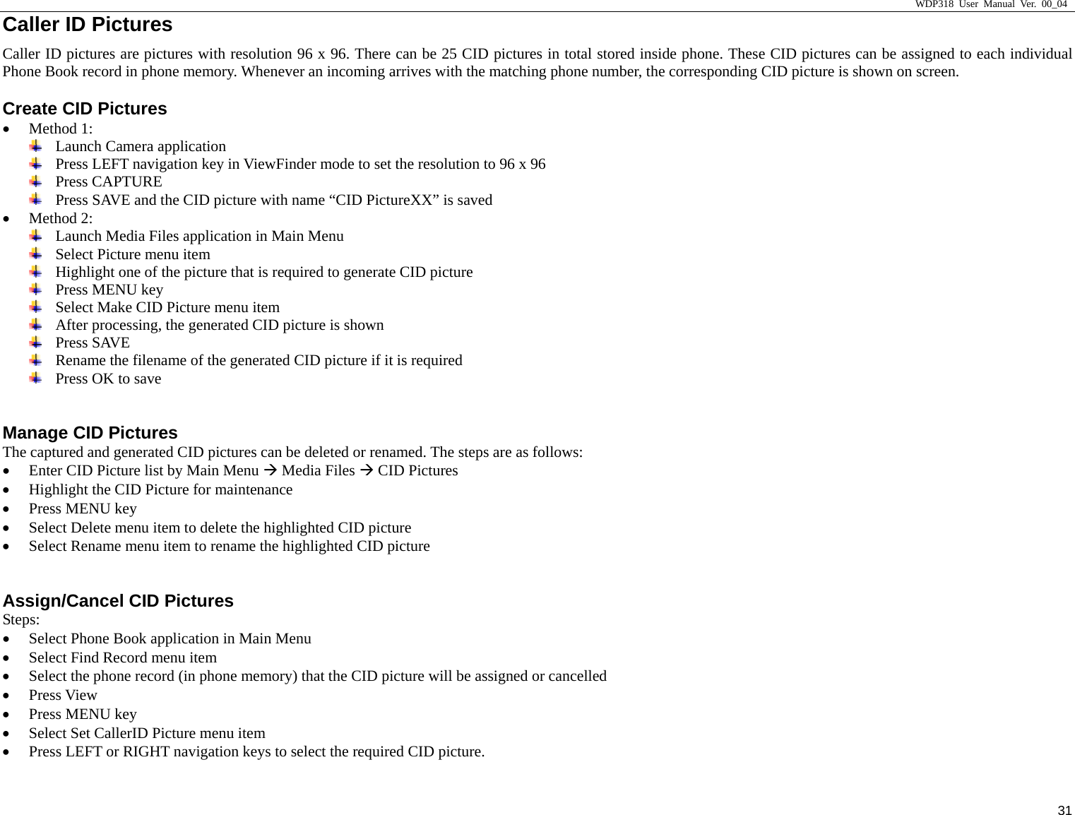                     WDP318 User Manual Ver. 00_04   31 Caller ID Pictures Caller ID pictures are pictures with resolution 96 x 96. There can be 25 CID pictures in total stored inside phone. These CID pictures can be assigned to each individual Phone Book record in phone memory. Whenever an incoming arrives with the matching phone number, the corresponding CID picture is shown on screen.   Create CID Pictures &bull; Method 1:  Launch Camera application  Press LEFT navigation key in ViewFinder mode to set the resolution to 96 x 96  Press CAPTURE  Press SAVE and the CID picture with name &ldquo;CID PictureXX&rdquo; is saved &bull; Method 2:  Launch Media Files application in Main Menu  Select Picture menu item  Highlight one of the picture that is required to generate CID picture  Press MENU key  Select Make CID Picture menu item  After processing, the generated CID picture is shown  Press SAVE  Rename the filename of the generated CID picture if it is required  Press OK to save  Manage CID Pictures The captured and generated CID pictures can be deleted or renamed. The steps are as follows: &bull; Enter CID Picture list by Main Menu &AElig; Media Files &AElig; CID Pictures &bull; Highlight the CID Picture for maintenance &bull; Press MENU key &bull; Select Delete menu item to delete the highlighted CID picture &bull; Select Rename menu item to rename the highlighted CID picture  Assign/Cancel CID Pictures Steps: &bull; Select Phone Book application in Main Menu &bull; Select Find Record menu item &bull; Select the phone record (in phone memory) that the CID picture will be assigned or cancelled &bull; Press View &bull; Press MENU key &bull; Select Set CallerID Picture menu item &bull; Press LEFT or RIGHT navigation keys to select the required CID picture. 