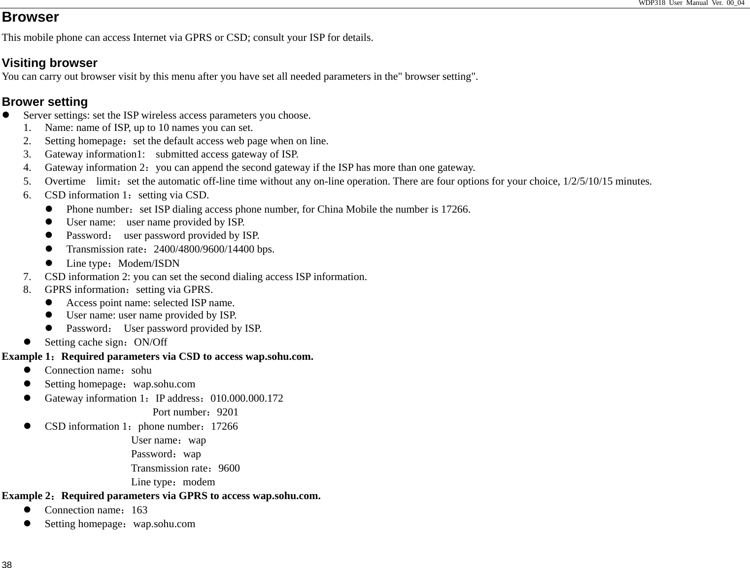                     WDP318 User Manual Ver. 00_04   38 Browser                                            This mobile phone can access Internet via GPRS or CSD; consult your ISP for details.   Visiting browser You can carry out browser visit by this menu after you have set all needed parameters in the" browser setting".   Brower setting z Server settings: set the ISP wireless access parameters you choose.   1. Name: name of ISP, up to 10 names you can set.   2. Setting homepage：set the default access web page when on line.   3. Gateway information1:    submitted access gateway of ISP.   4. Gateway information 2：you can append the second gateway if the ISP has more than one gateway.   5. Overtime  limit：set the automatic off-line time without any on-line operation. There are four options for your choice, 1/2/5/10/15 minutes.   6. CSD information 1：setting via CSD.   z Phone number：set ISP dialing access phone number, for China Mobile the number is 17266.   z User name:    user name provided by ISP.   z Password：  user password provided by ISP.   z Transmission rate：2400/4800/9600/14400 bps.   z Line type：Modem/ISDN 7. CSD information 2: you can set the second dialing access ISP information.   8. GPRS information：setting via GPRS.   z Access point name: selected ISP name.   z User name: user name provided by ISP.   z Password：  User password provided by ISP.   z Setting cache sign：ON/Off Example 1：Required parameters via CSD to access wap.sohu.com.   z Connection name：sohu z Setting homepage：wap.sohu.com z Gateway information 1：IP address：010.000.000.172 Port number：9201 z CSD information 1：phone number：17266 User name：wap Password：wap Transmission rate：9600 Line type：modem Example 2：Required parameters via GPRS to access wap.sohu.com.   z Connection name：163 z Setting homepage：wap.sohu.com 