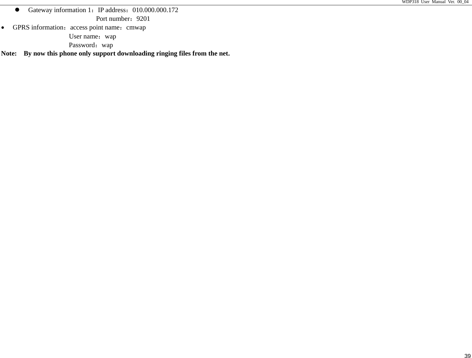                     WDP318 User Manual Ver. 00_04   39 z Gateway information 1：IP address：010.000.000.172 Port number：9201 &bull; GPRS information：access point name：cmwap User name：wap Password：wap Note:    By now this phone only support downloading ringing files from the net. 