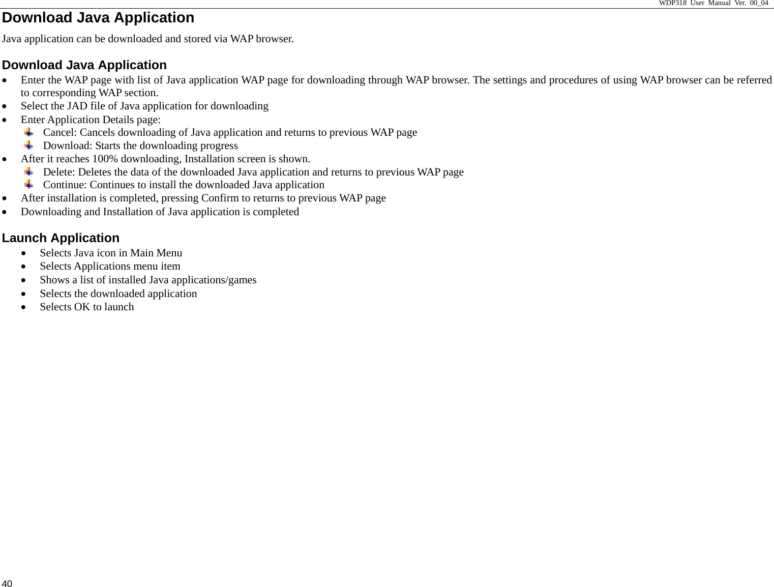                     WDP318 User Manual Ver. 00_04   40 Download Java Application                                            Java application can be downloaded and stored via WAP browser. Download Java Application &bull; Enter the WAP page with list of Java application WAP page for downloading through WAP browser. The settings and procedures of using WAP browser can be referred to corresponding WAP section. &bull; Select the JAD file of Java application for downloading &bull; Enter Application Details page:  Cancel: Cancels downloading of Java application and returns to previous WAP page  Download: Starts the downloading progress &bull; After it reaches 100% downloading, Installation screen is shown.  Delete: Deletes the data of the downloaded Java application and returns to previous WAP page  Continue: Continues to install the downloaded Java application &bull; After installation is completed, pressing Confirm to returns to previous WAP page &bull; Downloading and Installation of Java application is completed Launch Application &bull; Selects Java icon in Main Menu &bull; Selects Applications menu item &bull; Shows a list of installed Java applications/games &bull; Selects the downloaded application &bull; Selects OK to launch  
