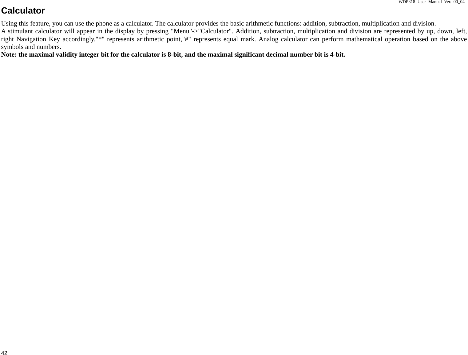                     WDP318 User Manual Ver. 00_04   42 Calculator                                                  Using this feature, you can use the phone as a calculator. The calculator provides the basic arithmetic functions: addition, subtraction, multiplication and division. A stimulant calculator will appear in the display by pressing "Menu"->"Calculator". Addition, subtraction, multiplication and division are represented by up, down, left, right Navigation Key accordingly."*" represents arithmetic point,"#" represents equal mark. Analog calculator can perform mathematical operation based on the above symbols and numbers.   Note: the maximal validity integer bit for the calculator is 8-bit, and the maximal significant decimal number bit is 4-bit.   