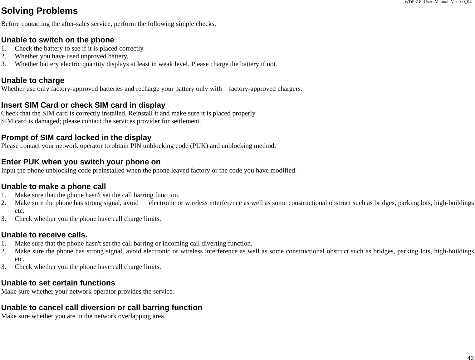                     WDP318 User Manual Ver. 00_04   43 Solving Problems                                            Before contacting the after-sales service, perform the following simple checks.   Unable to switch on the phone   1. Check the battery to see if it is placed correctly.   2. Whether you have used unproved battery.   3. Whether battery electric quantity displays at least in weak level. Please charge the battery if not.   Unable to charge   Whether use only factory-approved batteries and recharge your battery only with    factory-approved chargers.   Insert SIM Card or check SIM card in display   Check that the SIM card is correctly installed. Reinstall it and make sure it is placed properly.   SIM card is damaged; please contact the services provider for settlement.   Prompt of SIM card locked in the display   Please contact your network operator to obtain PIN unblocking code (PUK) and unblocking method.   Enter PUK when you switch your phone on   Input the phone unblocking code preinstalled when the phone leaved factory or the code you have modified.   Unable to make a phone call 1. Make sure that the phone hasn't set the call barring function.   2. Make sure the phone has strong signal, avoid      electronic or wireless interference as well as some constructional obstruct such as bridges, parking lots, high-buildings etc.  3. Check whether you the phone have call charge limits.   Unable to receive calls.     1. Make sure that the phone hasn't set the call barring or incoming call diverting function.   2. Make sure the phone has strong signal, avoid electronic or wireless interference as well as some constructional obstruct such as bridges, parking lots, high-buildings etc.  3. Check whether you the phone have call charge limits.   Unable to set certain functions   Make sure whether your network operator provides the service.   Unable to cancel call diversion or call barring function   Make sure whether you are in the network overlapping area.   