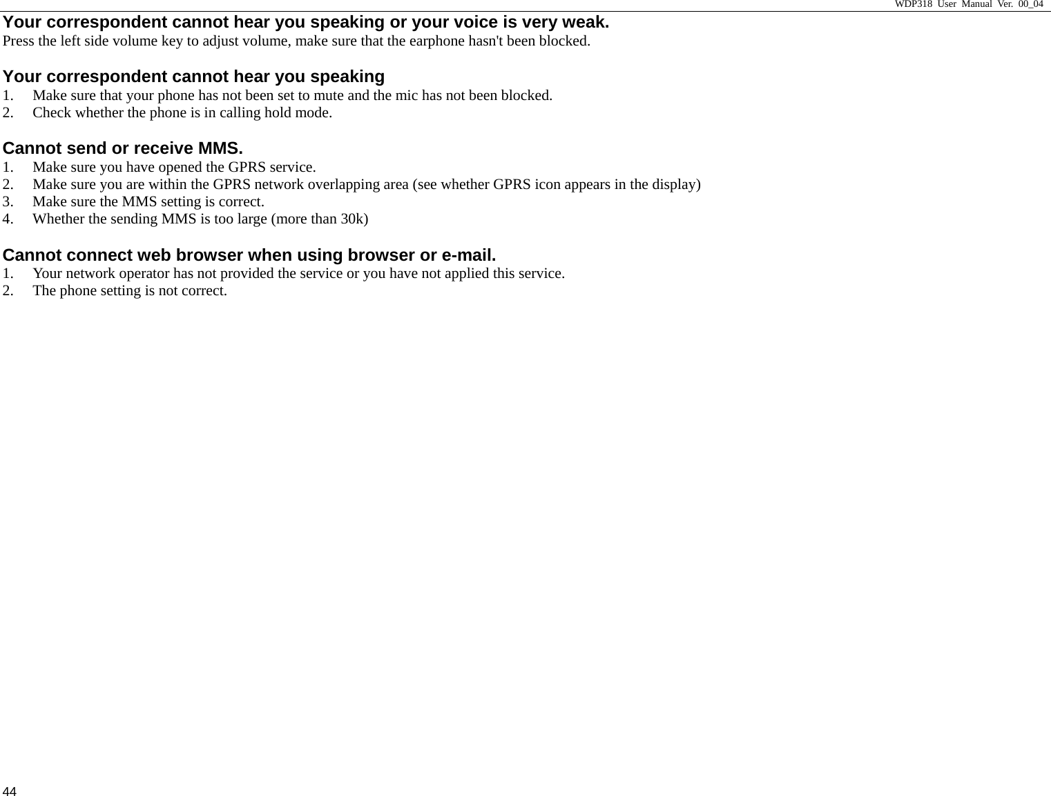                     WDP318 User Manual Ver. 00_04   44 Your correspondent cannot hear you speaking or your voice is very weak.     Press the left side volume key to adjust volume, make sure that the earphone hasn't been blocked.   Your correspondent cannot hear you speaking   1. Make sure that your phone has not been set to mute and the mic has not been blocked.   2. Check whether the phone is in calling hold mode.   Cannot send or receive MMS.     1. Make sure you have opened the GPRS service.   2. Make sure you are within the GPRS network overlapping area (see whether GPRS icon appears in the display) 3. Make sure the MMS setting is correct.   4. Whether the sending MMS is too large (more than 30k) Cannot connect web browser when using browser or e-mail.   1. Your network operator has not provided the service or you have not applied this service.   2. The phone setting is not correct.   