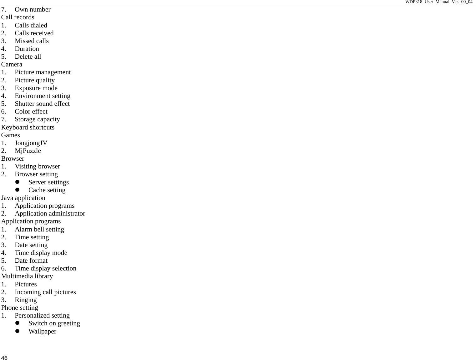                     WDP318 User Manual Ver. 00_04   46 7. Own number Call records 1. Calls dialed 2. Calls received 3. Missed calls 4. Duration 5. Delete all Camera 1. Picture management 2. Picture quality 3. Exposure mode 4. Environment setting 5. Shutter sound effect 6. Color effect 7. Storage capacity Keyboard shortcuts Games 1. JongjongJV 2. MjPuzzle Browser 1. Visiting browser 2. Browser setting z Server settings z Cache setting Java application 1. Application programs 2. Application administrator Application programs 1. Alarm bell setting 2. Time setting 3. Date setting 4. Time display mode 5. Date format 6. Time display selection Multimedia library 1. Pictures 2. Incoming call pictures 3. Ringing Phone setting 1. Personalized setting z Switch on greeting z Wallpaper 