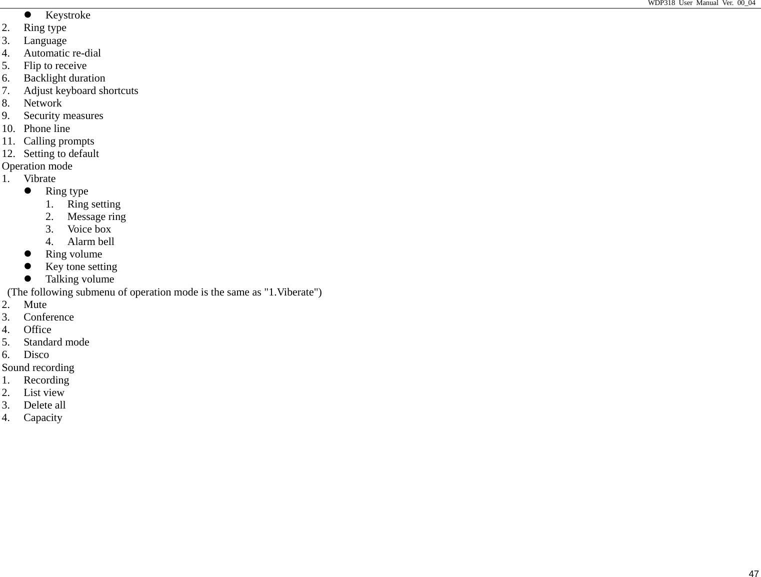                     WDP318 User Manual Ver. 00_04   47 z Keystroke 2. Ring type 3. Language 4. Automatic re-dial 5. Flip to receive 6. Backlight duration 7. Adjust keyboard shortcuts 8. Network 9. Security measures 10. Phone line 11. Calling prompts 12. Setting to default Operation mode 1. Vibrate z Ring type 1. Ring setting 2. Message ring 3. Voice box 4. Alarm bell z Ring volume z Key tone setting z Talking volume   (The following submenu of operation mode is the same as "1.Viberate") 2. Mute 3. Conference 4. Office 5. Standard mode 6. Disco Sound recording 1. Recording 2. List view 3. Delete all 4. Capacity 