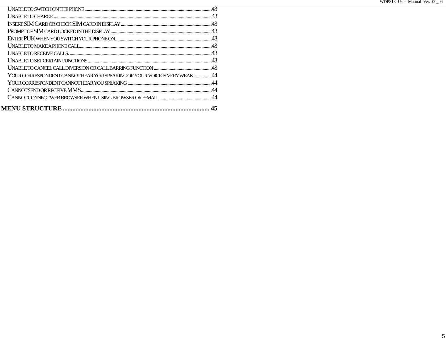                     WDP318 User Manual Ver. 00_04   5 UNABLE TO SWITCH ON THE PHONE................................................................................................................43 UNABLE TO CHARGE ...........................................................................................................................................43 INSERT SIM CARD OR CHECK SIM CARD IN DISPLAY ................................................................................43 PROMPT OF SIM CARD LOCKED IN THE DISPLAY.........................................................................................43 ENTER PUK WHEN YOU SWITCH YOUR PHONE ON.....................................................................................43 UNABLE TO MAKE A PHONE CALL....................................................................................................................43 UNABLE TO RECEIVE CALLS..............................................................................................................................43 UNABLE TO SET CERTAIN FUNCTIONS .............................................................................................................43 UNABLE TO CANCEL CALL DIVERSION OR CALL BARRING FUNCTION ...................................................43 YOUR CORRESPONDENT CANNOT HEAR YOU SPEAKING OR YOUR VOICE IS VERY WEAK................44 YOUR CORRESPONDENT CANNOT HEAR YOU SPEAKING ..........................................................................44 CANNOT SEND OR RECEIVE MMS...................................................................................................................44 CANNOT CONNECT WEB BROWSER WHEN USING BROWSER OR E-MAIL...............................................44 MENU STRUCTURE........................................................................................... 45 