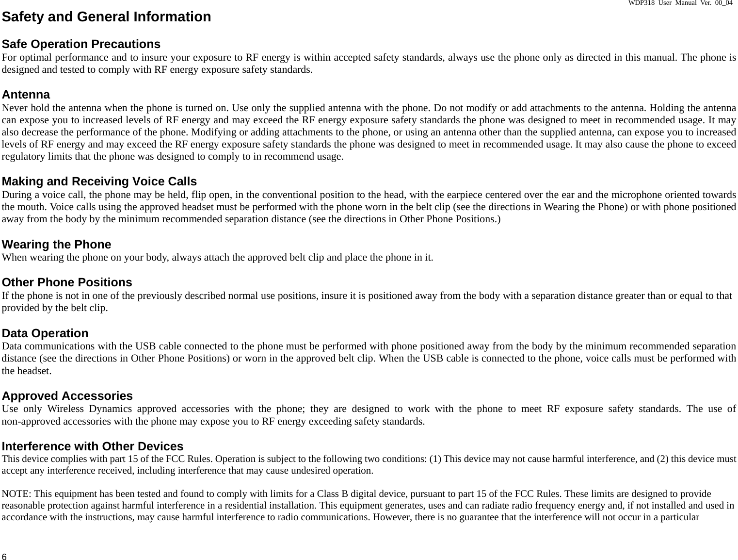                     WDP318 User Manual Ver. 00_04   6 Safety and General Information     Safe Operation Precautions For optimal performance and to insure your exposure to RF energy is within accepted safety standards, always use the phone only as directed in this manual. The phone is designed and tested to comply with RF energy exposure safety standards. Antenna Never hold the antenna when the phone is turned on. Use only the supplied antenna with the phone. Do not modify or add attachments to the antenna. Holding the antenna can expose you to increased levels of RF energy and may exceed the RF energy exposure safety standards the phone was designed to meet in recommended usage. It may also decrease the performance of the phone. Modifying or adding attachments to the phone, or using an antenna other than the supplied antenna, can expose you to increased levels of RF energy and may exceed the RF energy exposure safety standards the phone was designed to meet in recommended usage. It may also cause the phone to exceed regulatory limits that the phone was designed to comply to in recommend usage. Making and Receiving Voice Calls During a voice call, the phone may be held, flip open, in the conventional position to the head, with the earpiece centered over the ear and the microphone oriented towards the mouth. Voice calls using the approved headset must be performed with the phone worn in the belt clip (see the directions in Wearing the Phone) or with phone positioned away from the body by the minimum recommended separation distance (see the directions in Other Phone Positions.) Wearing the Phone When wearing the phone on your body, always attach the approved belt clip and place the phone in it. Other Phone Positions If the phone is not in one of the previously described normal use positions, insure it is positioned away from the body with a separation distance greater than or equal to that provided by the belt clip. Data Operation Data communications with the USB cable connected to the phone must be performed with phone positioned away from the body by the minimum recommended separation distance (see the directions in Other Phone Positions) or worn in the approved belt clip. When the USB cable is connected to the phone, voice calls must be performed with the headset. Approved Accessories Use only Wireless Dynamics approved accessories with the phone; they are designed to work with the phone to meet RF exposure safety standards. The use of non-approved accessories with the phone may expose you to RF energy exceeding safety standards. Interference with Other Devices This device complies with part 15 of the FCC Rules. Operation is subject to the following two conditions: (1) This device may not cause harmful interference, and (2) this device must accept any interference received, including interference that may cause undesired operation.  NOTE: This equipment has been tested and found to comply with limits for a Class B digital device, pursuant to part 15 of the FCC Rules. These limits are designed to provide reasonable protection against harmful interference in a residential installation. This equipment generates, uses and can radiate radio frequency energy and, if not installed and used in accordance with the instructions, may cause harmful interference to radio communications. However, there is no guarantee that the interference will not occur in a particular 
