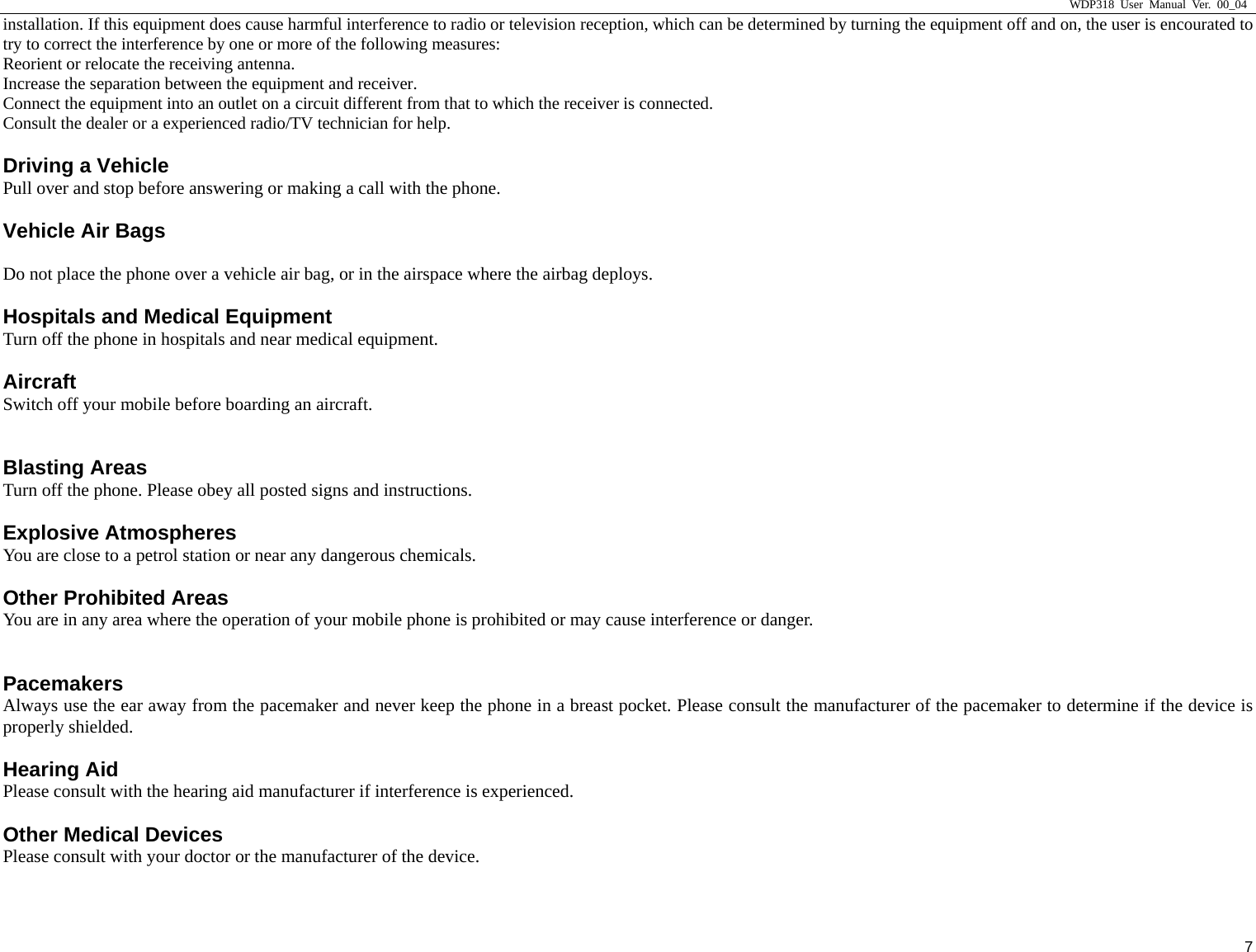                     WDP318 User Manual Ver. 00_04   7 installation. If this equipment does cause harmful interference to radio or television reception, which can be determined by turning the equipment off and on, the user is encourated to try to correct the interference by one or more of the following measures: Reorient or relocate the receiving antenna. Increase the separation between the equipment and receiver. Connect the equipment into an outlet on a circuit different from that to which the receiver is connected. Consult the dealer or a experienced radio/TV technician for help. Driving a Vehicle Pull over and stop before answering or making a call with the phone. Vehicle Air Bags  Do not place the phone over a vehicle air bag, or in the airspace where the airbag deploys. Hospitals and Medical Equipment Turn off the phone in hospitals and near medical equipment. Aircraft Switch off your mobile before boarding an aircraft.  Blasting Areas Turn off the phone. Please obey all posted signs and instructions. Explosive Atmospheres You are close to a petrol station or near any dangerous chemicals. Other Prohibited Areas You are in any area where the operation of your mobile phone is prohibited or may cause interference or danger.  Pacemakers  Always use the ear away from the pacemaker and never keep the phone in a breast pocket. Please consult the manufacturer of the pacemaker to determine if the device is properly shielded. Hearing Aid Please consult with the hearing aid manufacturer if interference is experienced. Other Medical Devices   Please consult with your doctor or the manufacturer of the device.  