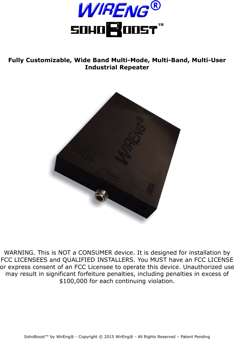  Fully Customizable, Wide Band Multi-Mode, Multi-Band, Multi-User Industrial RepeaterWARNING. This is NOT a CONSUMER device. It is designed for installation by FCC LICENSEES and QUALIFIED INSTALLERS. You MUST have an FCC LICENSE or express consent of an FCC Licensee to operate this device. Unauthorized use may result in significant forfeiture penalties, including penalties in excess of $100,000 for each continuing violation.SohoBoost™ by WirEng® - Copyright © 2015 WirEng® - All Rights Reserved – Patent Pending