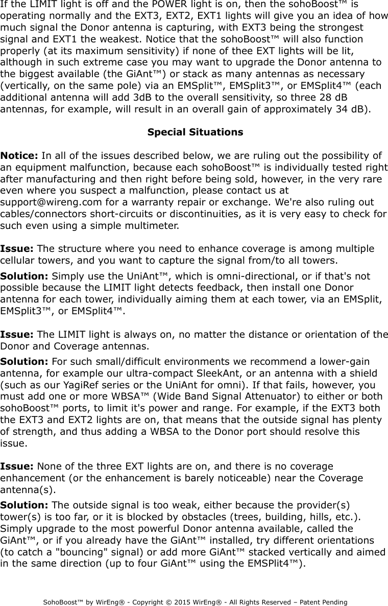 If the LIMIT light is off and the POWER light is on, then the sohoBoost™ is operating normally and the EXT3, EXT2, EXT1 lights will give you an idea of how much signal the Donor antenna is capturing, with EXT3 being the strongest signal and EXT1 the weakest. Notice that the sohoBoost™ will also function properly (at its maximum sensitivity) if none of thee EXT lights will be lit, although in such extreme case you may want to upgrade the Donor antenna to the biggest available (the GiAnt™) or stack as many antennas as necessary (vertically, on the same pole) via an EMSplit™, EMSplit3™, or EMSplit4™ (each additional antenna will add 3dB to the overall sensitivity, so three 28 dB antennas, for example, will result in an overall gain of approximately 34 dB).Special SituationsNotice: In all of the issues described below, we are ruling out the possibility of an equipment malfunction, because each sohoBoost™ is individually tested right after manufacturing and then right before being sold, however, in the very rare even where you suspect a malfunction, please contact us at support@wireng.com for a warranty repair or exchange. We&apos;re also ruling out cables/connectors short-circuits or discontinuities, as it is very easy to check for such even using a simple multimeter.Issue: The structure where you need to enhance coverage is among multiple cellular towers, and you want to capture the signal from/to all towers.Solution: Simply use the UniAnt™, which is omni-directional, or if that&apos;s not possible because the LIMIT light detects feedback, then install one Donor antenna for each tower, individually aiming them at each tower, via an EMSplit, EMSplit3™, or EMSplit4™.Issue: The LIMIT light is always on, no matter the distance or orientation of the Donor and Coverage antennas.Solution: For such small/difficult environments we recommend a lower-gain antenna, for example our ultra-compact SleekAnt, or an antenna with a shield (such as our YagiRef series or the UniAnt for omni). If that fails, however, you must add one or more WBSA™ (Wide Band Signal Attenuator) to either or both sohoBoost™ ports, to limit it&apos;s power and range. For example, if the EXT3 both the EXT3 and EXT2 lights are on, that means that the outside signal has plenty of strength, and thus adding a WBSA to the Donor port should resolve this issue.Issue: None of the three EXT lights are on, and there is no coverage enhancement (or the enhancement is barely noticeable) near the Coverage antenna(s).Solution: The outside signal is too weak, either because the provider(s) tower(s) is too far, or it is blocked by obstacles (trees, building, hills, etc.). Simply upgrade to the most powerful Donor antenna available, called the GiAnt™, or if you already have the GiAnt™ installed, try different orientations (to catch a &quot;bouncing&quot; signal) or add more GiAnt™ stacked vertically and aimed in the same direction (up to four GiAnt™ using the EMSPlit4™).SohoBoost™ by WirEng® - Copyright © 2015 WirEng® - All Rights Reserved – Patent Pending