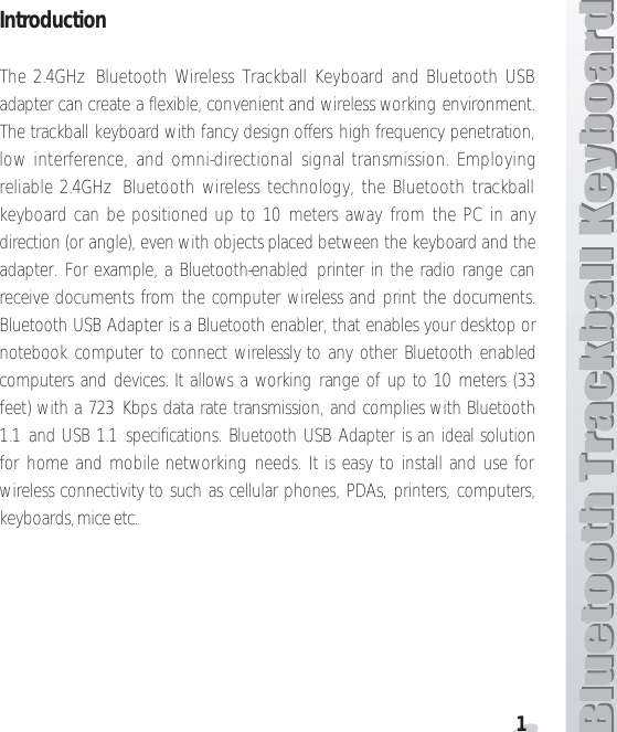 1IntroductionThe 2.4GHz  Bluetooth Wireless Trackball Keyboard and Bluetooth USBadapter can create a flexible, convenient and wireless working environment.The trackball keyboard with fancy design offers high frequency penetration,low interference, and omni-directional signal transmission. Employingreliable 2.4GHz Bluetooth wireless technology, the Bluetooth trackballkeyboard can be positioned up to 10 meters away from the PC in anydirection (or angle), even with objects placed between the keyboard and theadapter. For example, a Bluetooth-enabled printer in the radio range canreceive documents from the computer wireless and print the documents.Bluetooth USB Adapter is a Bluetooth enabler, that enables your desktop ornotebook computer to connect wirelessly to any other Bluetooth enabledcomputers and devices. It allows a working range of up to 10 meters (33feet) with a 723 Kbps data rate transmission, and complies with Bluetooth1.1 and USB 1.1 specifications. Bluetooth USB Adapter is an ideal solutionfor home and mobile networking needs. It is easy to install and use forwireless connectivity to such as cellular phones, PDAs, printers, computers,keyboards, mice etc.