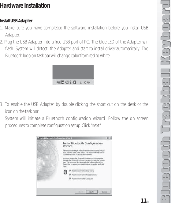 11Hardware Installation Install USB Adapter1. Make sure you have completed the software installation before you install USBAdapter.2. Plug the USB Adapter into a free USB port of PC. The blue LED of the Adapter willflash. System will detect the Adapter and start to install driver automatically. TheBluetooth logo on task bar will change color from red to white.3. To enable the USB Adapter by double clicking the short cut on the desk or theicon on the task bar.System will initiate a Bluetooth configuration wizard. Follow the on screenprocedures to complete configuration setup. Click &quot;next&quot; .