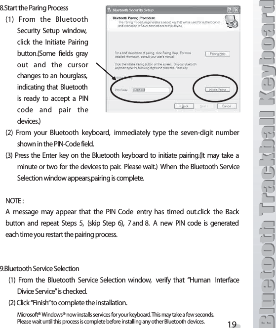3TARTTHE0ARING0ROCESS &amp;ROM THE &quot;LUETOOTH3ECURITY 3ETUP WINDOWCLICK THE )NITIATE 0AIRINGBUTTON3OME FIELDS GRAYOUT AND THE CURSORCHANGES TO AN HOURGLASSINDICATING THAT &quot;LUETOOTHIS READY TO ACCEPT A 0).CODE AND PAIR THEDEVICES &amp;ROM YOUR &quot;LUETOOTH KEYBOARD IMMEDIATELY TYPE THE SEVENDIGIT NUMBERSHOWNINTHE0).#ODEFIELD 0RESS THE %NTER KEY ON THE &quot;LUETOOTH KEYBOARD TO INITIATE PAIRING)T MAY TAKE AMINUTEORTWO FOR THEDEVICESTOPAIR 0LEASEWAIT 7HEN THE&quot;LUETOOTH3ERVICE3ELECTIONWINDOWAPPEARSPAIRINGISCOMPLETE./4%! MESSAGE MAY APPEAR THAT THE 0). #ODE ENTRY HAS TIMED OUTCLICK THE &quot;ACKBUTTON AND REPEAT 3TEPS  SKIP 3TEP  AND ! NEW 0). CODE IS GENERATEDEACHTIMEYOURESTARTTHEPAIRINGPROCESS&quot;LUETOOTH3ERVICE3ELECTION &amp;ROM THE &quot;LUETOOTH 3ERVICE 3ELECTION WINDOW VERIFY THAT h(UMAN )NTERFACE$IVICE3ERVICEvISCHECKED#LICKh&amp;INISHvTOCOMPLETETHEINSTALLATION-ICROSOFT¸7INDOWS¸NOWINSTALLSSERVICESFORYOURKEYBOARD4HISMAYTAKEAFEWSECONDS0LEASEWAITUNTILTHISPROCESSISCOMPLETEBEFOREINSTALLINGANYOTHER&quot;LUETOOTHDEVICES